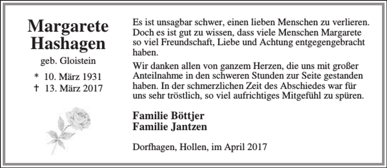 <p>Margarete<br />Hashagen<br />geb. Gloistein</p><p>* 10. März 1931<br />B 13. März 2017</p><p>Es ist unsagbar schwer, einen lieben Menschen zu verlieren.<br />Doch es ist gut zu wissen, dass viele Menschen Margarete<br />so viel Freundschaft, Liebe und Achtung entgegengebracht<br />haben.<br />Wir danken allen von ganzem Herzen, die uns mit großer<br />Anteilnahme in den schweren Stunden zur Seite gestanden<br />haben. In der schmerzlichen Zeit des Abschiedes war für<br />uns sehr tröstlich, so viel aufrichtiges Mitgefühl zu spüren.</p><p>Familie Böttjer<br />Familie Jantzen<br />Dorfhagen, Hollen, im April 2017</p>