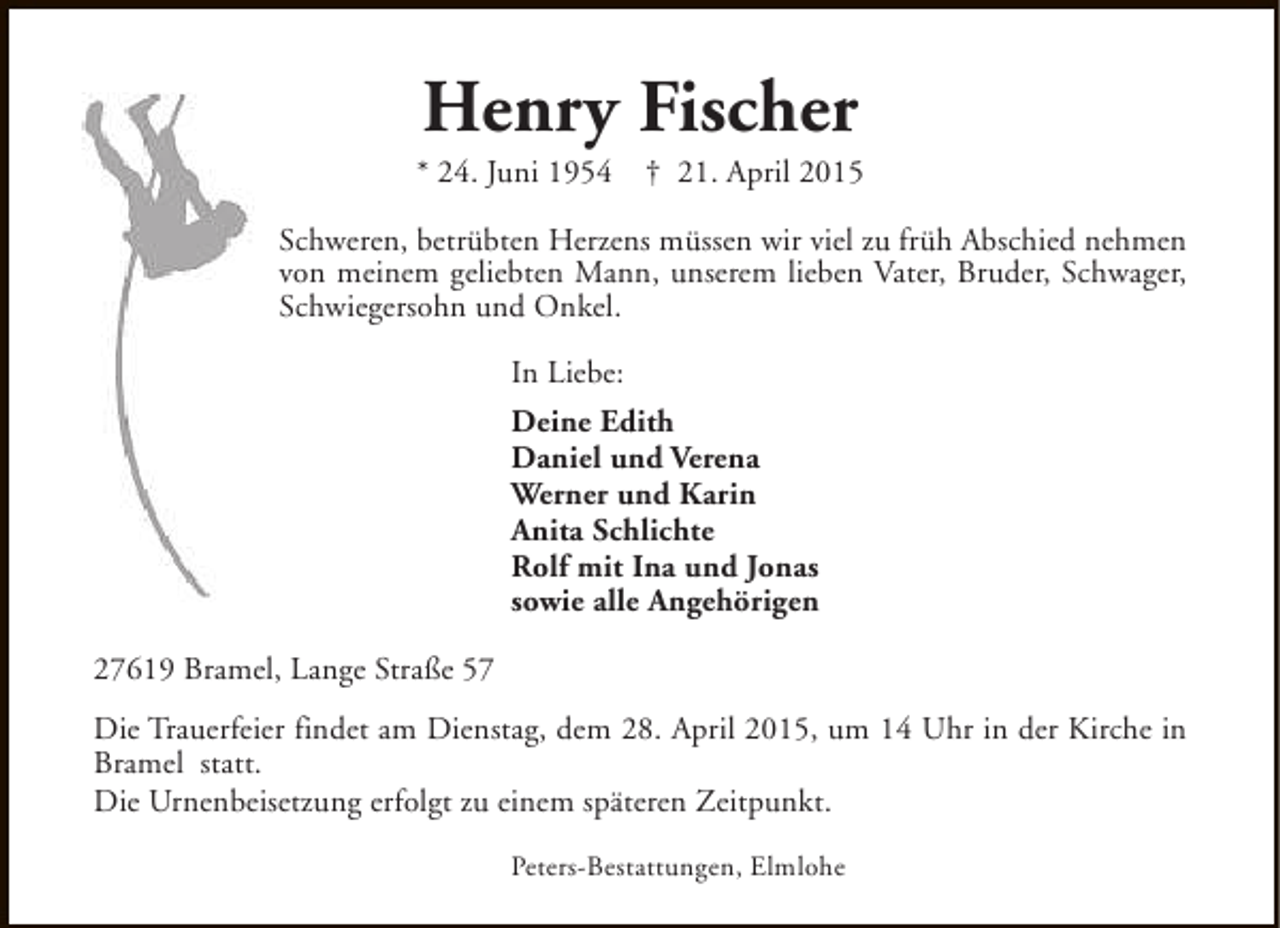 <p>Henry Fischer</p>
<p>* 24. Juni 1954</p>
<p>† 21. April 2015</p>
<p>Schweren, betrübten Herzens müssen wir viel zu früh Abschied nehmen<br />von meinem geliebten Mann, unserem lieben Vater, Bruder, Schwager,<br />Schwiegersohn und Onkel.<br />In Liebe:<br />Deine Edith<br />Daniel und Verena<br />Werner und Karin<br />Anita Schlichte<br />Rolf mit Ina und Jonas<br />sowie alle Angehörigen<br />27619 Bramel, Lange Straße 57<br />Die Trauerfeier findet am Dienstag, dem 28. April 2015, um 14 Uhr in der Kirche in<br />Bramel statt.<br />Die Urnenbeisetzung erfolgt zu einem späteren Zeitpunkt.<br />Peters-Bestattungen, Elmlohe</p>