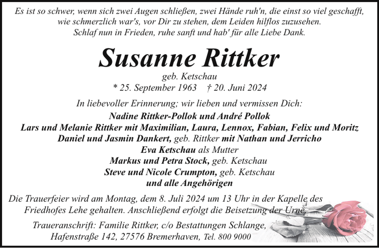 <p>Es ist so schwer, wenn sich zwei Augen schließen, zwei Hände ruh'n, die einst so viel geschafft,<br />wie schmerzlich war's, vor Dir zu stehen, dem Leiden hilflos zuzusehen.<br />Schlaf nun in Frieden, ruhe sanft und hab' für alle Liebe Dank.</p><p>Susanne Rittker<br />geb. Ketschau<br />* 25. September 1963 † 20. Juni 2024</p><p>In liebevoller Erinnerung; wir lieben und vermissen Dich:<br />Nadine Rittker-Pollok und André Pollok<br />Lars und Melanie Rittker mit Maximilian, Laura, Lennox, Fabian, Felix und Moritz<br />Daniel und Jasmin Dankert, geb. Rittker mit Nathan und Jerricho<br />Eva Ketschau als Mutter<br />Markus und Petra Stock, geb. Ketschau<br />Steve und Nicole Crumpton, geb. Ketschau<br />und alle Angehörigen<br />Die Trauerfeier wird am Montag, dem 8. Juli 2024 um 13 Uhr in der Kapelle des<br />Friedhofes Lehe gehalten. Anschließend erfolgt die Beisetzung der Urne.<br />Traueranschrift: Familie Rittker, c/o Bestattungen Schlange,<br />Hafenstraße 142, 27576 Bremerhaven, Tel. 800 9000</p>