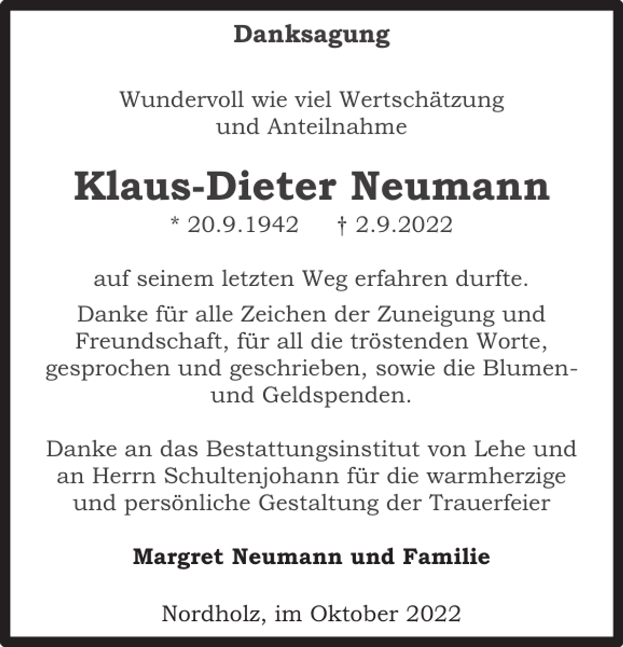 <p>Danksagung<br />Wundervoll wie viel Wertschätzung<br />und Anteilnahme</p><p>Klaus-Dieter Neumann<br />* 20.9.1942</p><p>† 2.9.2022</p><p>auf seinem letzten Weg erfahren durfte.<br />Danke für alle Zeichen der Zuneigung und<br />Freundschaft, für all die tröstenden Worte,<br />gesprochen und geschrieben, sowie die Blumenund Geldspenden.<br />Danke an das Bestattungsinstitut von Lehe und<br />an Herrn Schultenjohann für die warmherzige<br />und persönliche Gestaltung der Trauerfeier<br />Margret Neumann und Familie<br />Nordholz, im Oktober 2022</p>