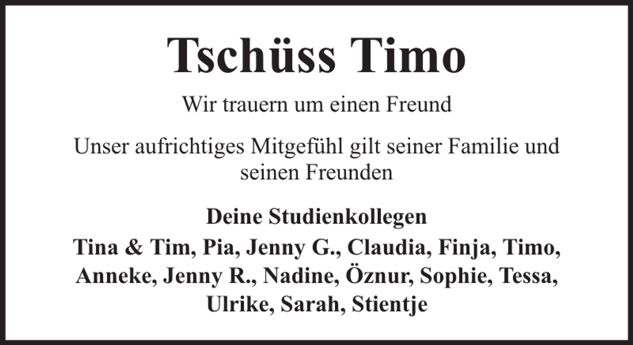 <p>Tschüss Timo<br />Wir trauern um einen Freund</p><p>Unser aufrichtiges Mitgefühl gilt seiner Familie und<br />seinen Freunden<br />Deine Studienkollegen<br />Tina &amp; Tim, Pia, Jenny G., Claudia, Finja, Timo,<br />Anneke, Jenny R., Nadine, Öznur, Sophie, Tessa,<br />Ulrike, Sarah, Stientje</p>