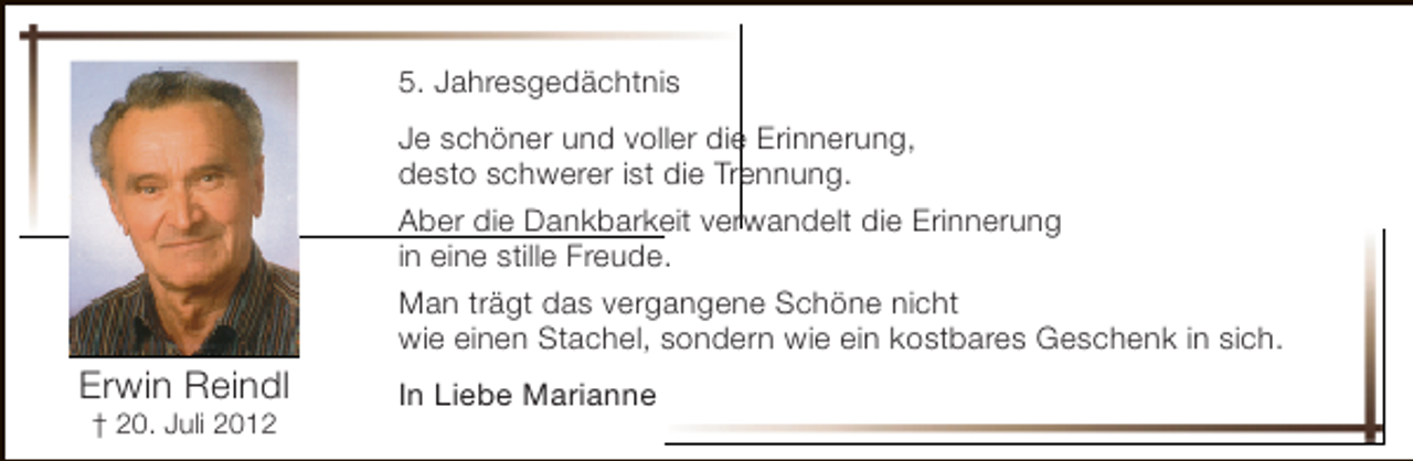 <p>5. Jahresgedächtnis</p><p>Erwin Reindl<br />† 20. Juli 2012</p><p>Je schöner und voller die Erinnerung,<br />desto schwerer ist die Trennung.<br />Aber die Dankbarkeit verwandelt die Erinnerung<br />in eine stille Freude.<br />Man trägt das vergangene Schöne nicht<br />wie einen Stachel, sondern wie ein kostbares Geschenk in sich.<br />In Liebe Marianne</p>