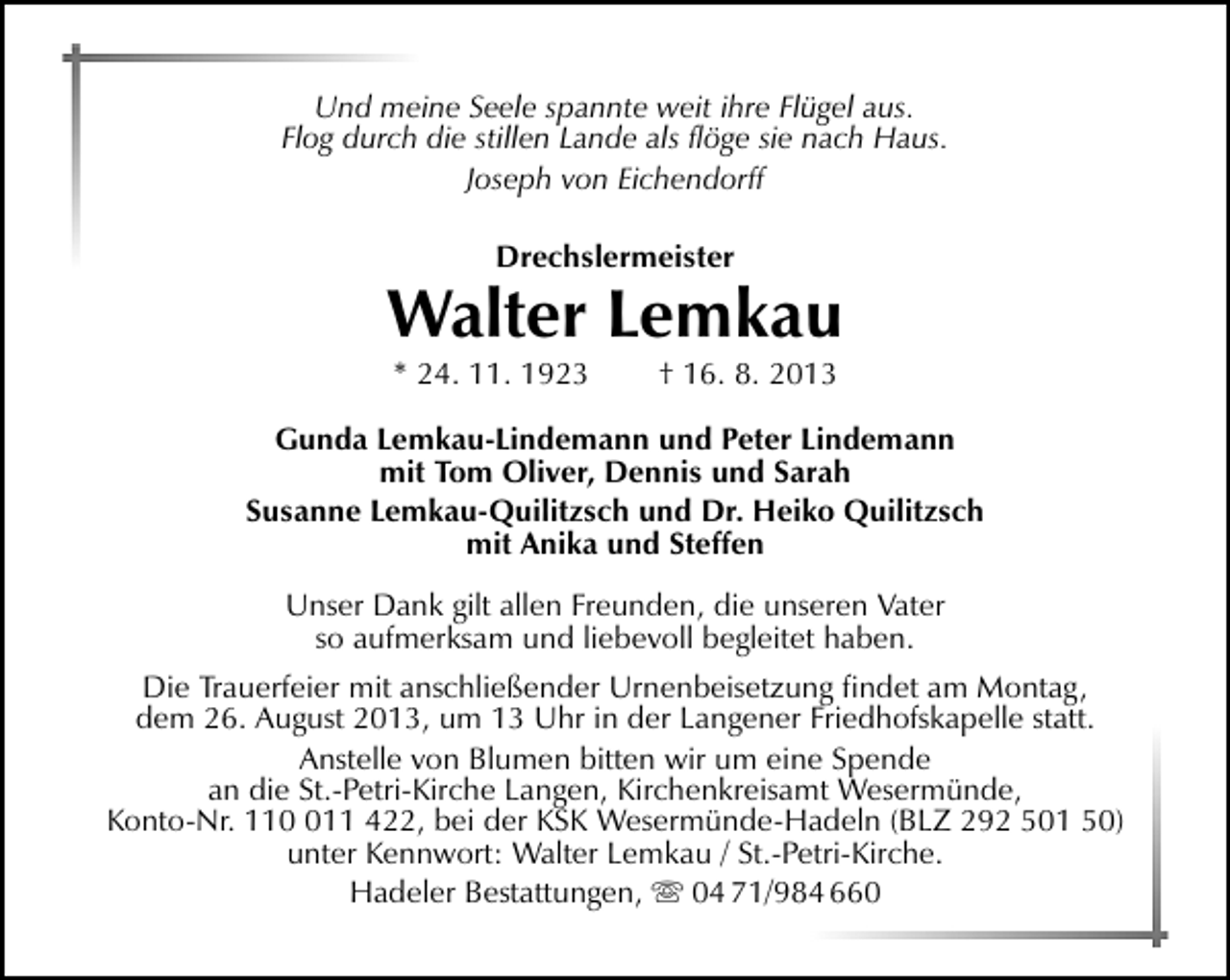 <p>Und meine Seele spannte weit ihre Flügel aus.<br />Flog durch die stillen Lande als ﬂöge sie nach Haus.<br />Joseph von Eichendorff<br />Drechslermeister</p><p>Walter Lemkau<br />* 24. 11. 1923</p><p>† 16. 8. 2013</p><p>Gunda Lemkau-Lindemann und Peter Lindemann<br />mit Tom Oliver, Dennis und Sarah<br />Susanne Lemkau-Quilitzsch und Dr. Heiko Quilitzsch<br />mit Anika und Steffen<br />Unser Dank gilt allen Freunden, die unseren Vater<br />so aufmerksam und liebevoll begleitet haben.<br />Die Trauerfeier mit anschließender Urnenbeisetzung ﬁndet am Montag,<br />dem 26. August 2013, um 13 Uhr in der Langener Friedhofskapelle statt.<br />Anstelle von Blumen bitten wir um eine Spende<br />an die St.-Petri-Kirche Langen, Kirchenkreisamt Wesermünde,<br />Konto-Nr. 1111 422, bei der KSK Wesermünde-Hadeln (BLZ 292 501 50)<br />unter Kennwort: Walter Lemkau / St.-Petri-Kirche.<br />Hadeler Bestattungen,  04 71/984 660</p>