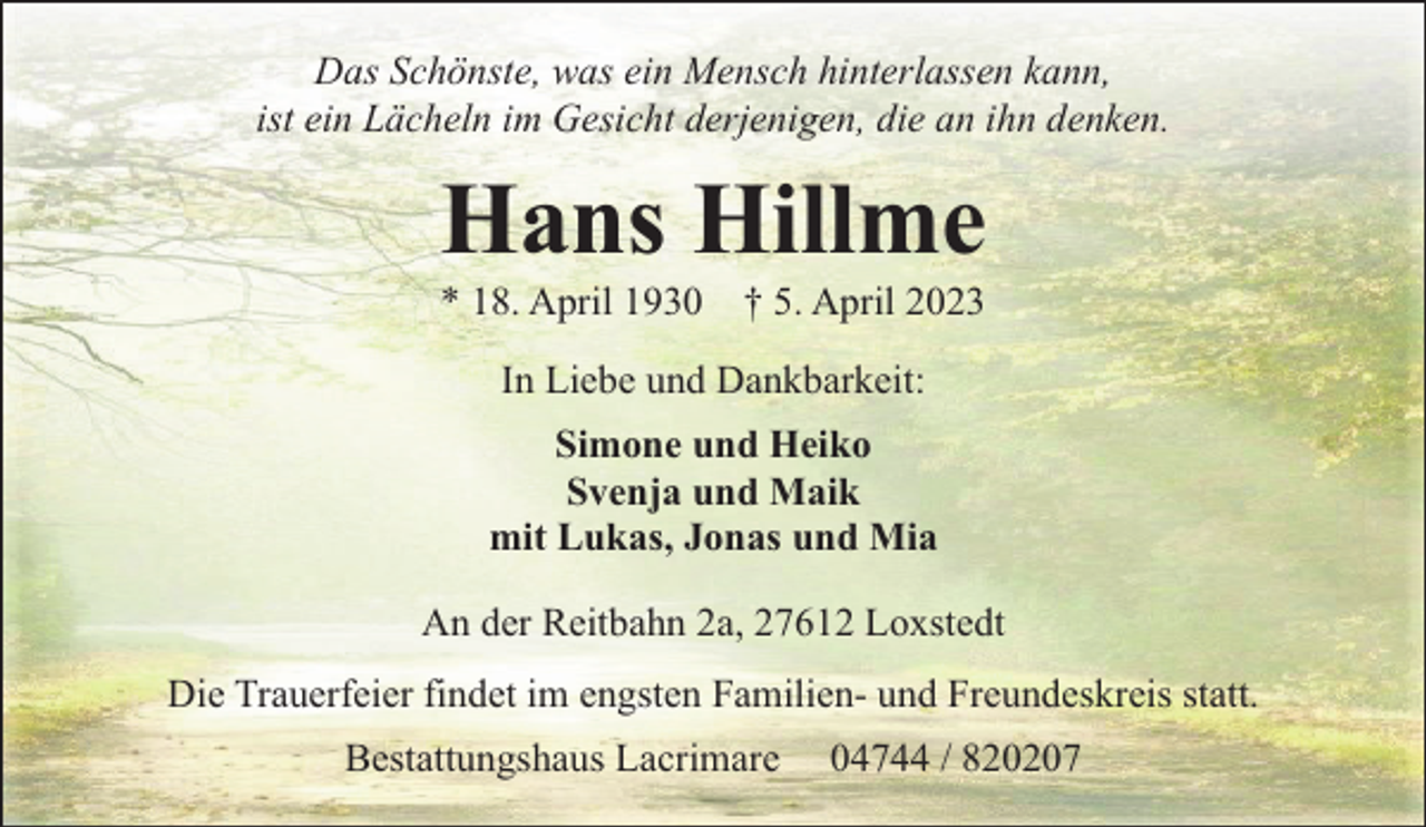 <p>Das Schönste, was ein Mensch hinterlassen kann,<br />ist ein Lächeln im Gesicht derjenigen, die an ihn denken.</p><p>Hans Hillme<br />* 18. April 1930</p><p>† 5. April 2023</p><p>In Liebe und Dankbarkeit:<br />Simone und Heiko<br />Svenja und Maik<br />mit Lukas, Jonas und Mia<br />An der Reitbahn 2a, 27612 Loxstedt<br />Die Trauerfeier findet im engsten Familien- und Freundeskreis statt.<br />Bestattungshaus Lacrimare</p><p>04744 / 820207</p>