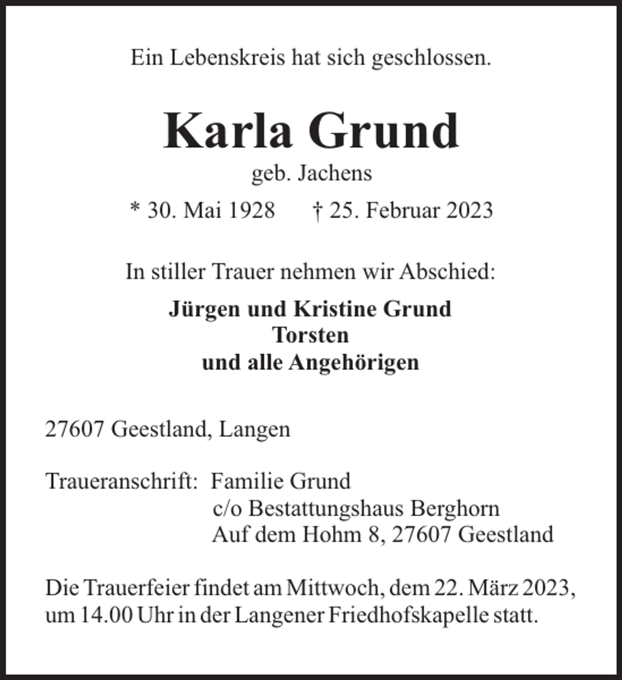 <p>Ein Lebenskreis hat sich geschlossen.</p><p>Karla Grund<br />geb. Jachens<br />* 30. Mai 1928</p><p>† 25. Februar 2023</p><p>In stiller Trauer nehmen wir Abschied:<br />Jürgen und Kristine Grund<br />Torsten<br />und alle Angehörigen<br />27607 Geestland, Langen<br />Traueranschrift: Familie Grund<br />c/o Bestattungshaus Berghorn<br />Auf dem Hohm 8, 27607 Geestland<br />Die Trauerfeier findet am Mittwoch, dem 22. März 2023,<br />um 14.00 Uhr in der Langener Friedhofskapelle statt.</p>
