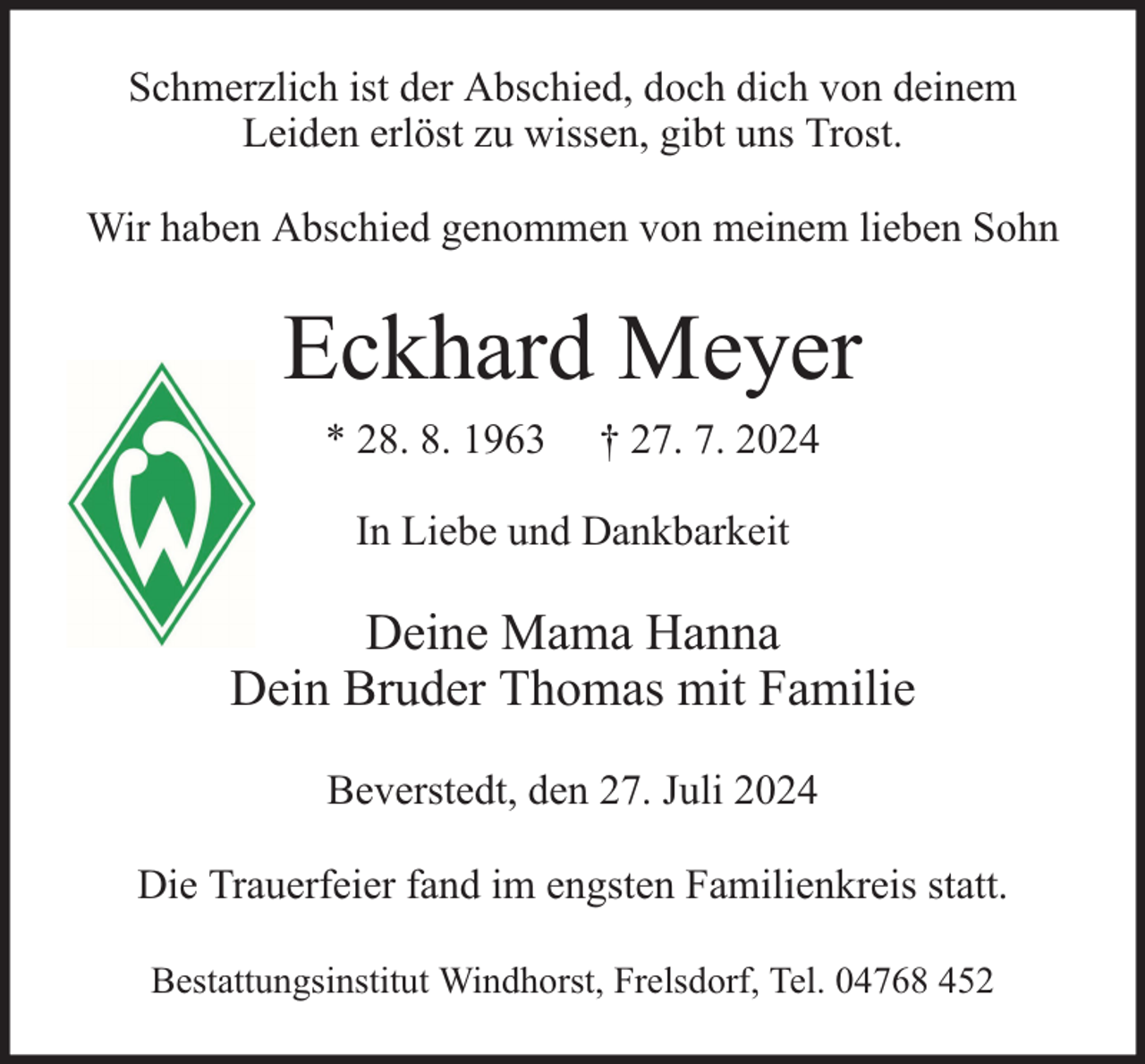 <p>Schmerzlich ist der Abschied, doch dich von deinem<br />Leiden erlöst zu wissen, gibt uns Trost.<br />Wir haben Abschied genommen von meinem lieben Sohn</p><p>Eckhard Meyer<br />* 28. 8. 1963</p><p>† 27. 7. 2024</p><p>In Liebe und Dankbarkeit</p><p>Deine Mama Hanna<br />Dein Bruder Thomas mit Familie<br />Beverstedt, den 27. Juli 2024<br />Die Trauerfeier fand im engsten Familienkreis statt.<br />Bestattungsinstitut Windhorst, Frelsdorf, Tel. 04768 452</p>
