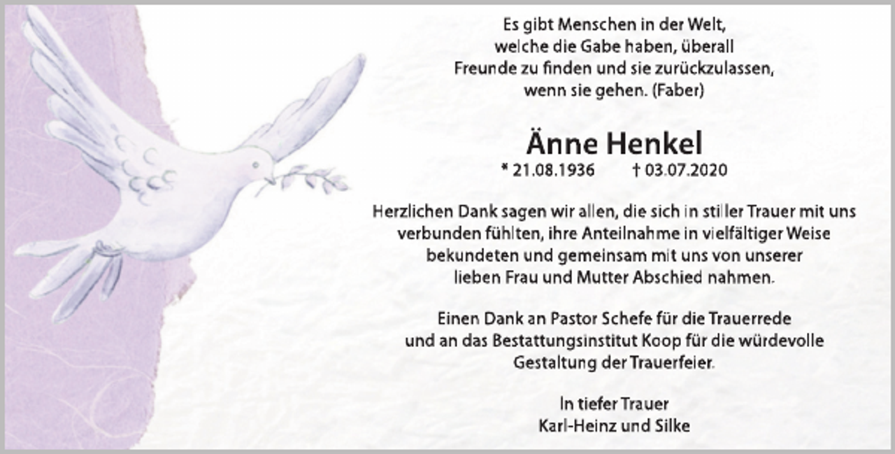 <p>Es gibt Menschen in der Welt,<br />welche die Gabe haben, überall<br />Freunde zu finden und sie zurückzulassen,<br />wenn sie gehen. (Faber)</p><p>Änne Henkel</p><p>* 21.08.1936</p><p>† 03.07.2020</p><p>Herzlichen Dank sagen wir allen, die sich in stiller Trauer mit uns<br />verbunden fühlten, ihre Anteilnahme in vielfältiger Weise<br />bekundeten und gemeinsam mit uns von unserer<br />lieben Frau und Mutter Abschied nahmen.<br />Einen Dank an Pastor Schefe für die Trauerrede<br />und an das Bestattungsinstitut Koop für die würdevolle<br />Gestaltung der Trauerfeier.<br />ln tiefer Trauer<br />Karl-Heinz und Silke</p>