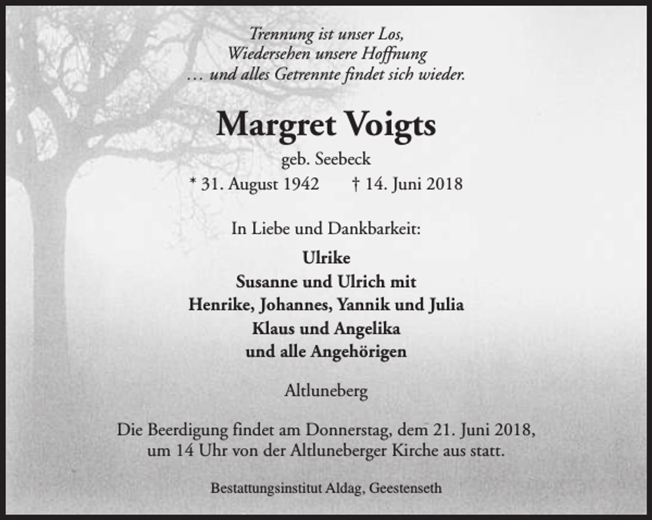 <p>Trennung ist unser Los,<br />Wiedersehen unsere Hoffnung<br />… und alles Getrennte findet sich wieder.</p><p>Margret Voigts</p><p>geb. Seebeck<br />* 31. August 1942<br />† 14. Juni 2018<br />In Liebe und Dankbarkeit:<br />Ulrike<br />Susanne und Ulrich mit<br />Henrike, Johannes, Yannik und Julia<br />Klaus und Angelika<br />und alle Angehörigen<br />Altluneberg<br />Die Beerdigung findet am Donnerstag, dem 21. Juni 2018,<br />um 14 Uhr von der Altluneberger Kirche aus statt.<br />Bestattungsinstitut Aldag, Geestenseth</p>
