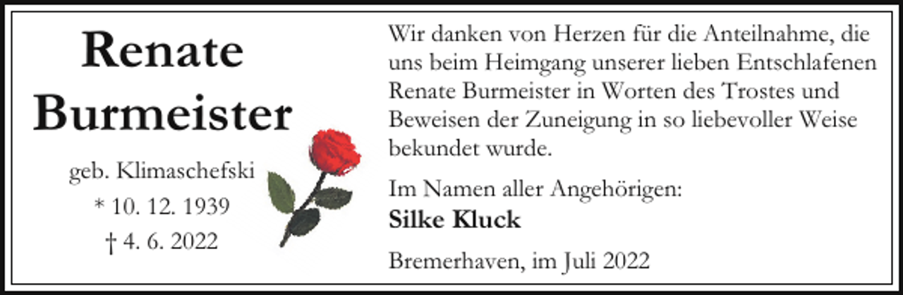 <p>Renate<br />Burmeister<br />geb. Klimaschefski<br />* 10. 12. 1939<br />† 4. 6. 2022</p><p>Wir danken von Herzen für die Anteilnahme, die<br />uns beim Heimgang unserer lieben Entschlafenen<br />Renate Burmeister in Worten des Trostes und<br />Beweisen der Zuneigung in so liebevoller Weise<br />bekundet wurde.<br />Im Namen aller Angehörigen:</p><p>Silke Kluck</p><p>Bremerhaven, im Juli 2022</p>