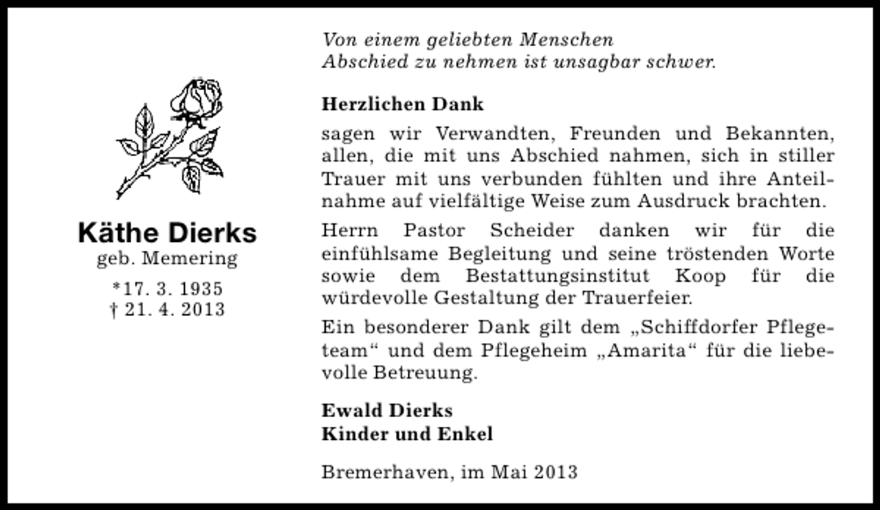 <p>Von einem geliebten Menschen<br />Abschied zu nehmen ist unsagbar schwer.</p><p>Käthe Dierks<br />geb. Memering<br />*17. 3. 1935<br />† 21. 4. 2013</p><p>Herzlichen Dank<br />sagen wir Verwandten, Freunden und Bekannten,<br />allen, die mit uns Abschied nahmen, sich in stiller<br />Trauer mit uns verbunden fühlten und ihre Anteilnahme auf vielfältige Weise zum Ausdruck brachten.<br />Herrn Pastor Scheider danken wir für die<br />einfühlsame Begleitung und seine tröstenden Worte<br />sowie dem Bestattungsinstitut Koop für die<br />würdevolle Gestaltung der Trauerfeier.<br />Ein besonderer Dank gilt dem „Schiffdorfer Pflegeteam“ und dem Pflegeheim „Amarita“ für die liebevolle Betreuung.<br />Ewald Dierks<br />Kinder und Enkel<br />Bremerhaven, im Mai 2013</p>