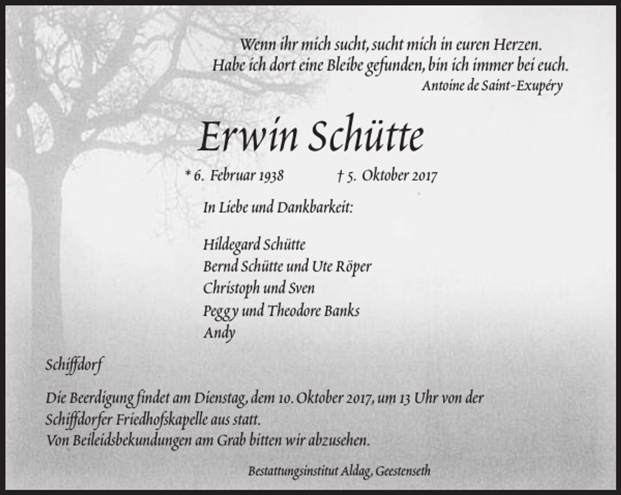 <p>Wenn ihr mich sucht,sucht mich in euren Herzen.<br />Habe ich dort eine Bleibe gefunden,bin ich immer bei euch.<br />Antoine de Saint-Exupéry</p><p>Erwin Schütte</p><p>* 6. Februar 1938</p><p>† 5. Oktober 2017</p><p>In Liebe und Dankbarkeit:<br />Hildegard Schütte<br />Bernd Schütte und Ute Röper<br />Christoph und Sven<br />Peggy und Theodore Banks<br />Andy<br />Schiffdorf<br />Die Beerdigung findet am Dienstag,dem 10.Oktober 2017,um 13 Uhr von der<br />Schiffdorfer Friedhofskapelle aus statt.<br />Von Beileidsbekundungen am Grab bitten wir abzusehen.<br />Bestattungsinstitut Aldag,Geestenseth</p>