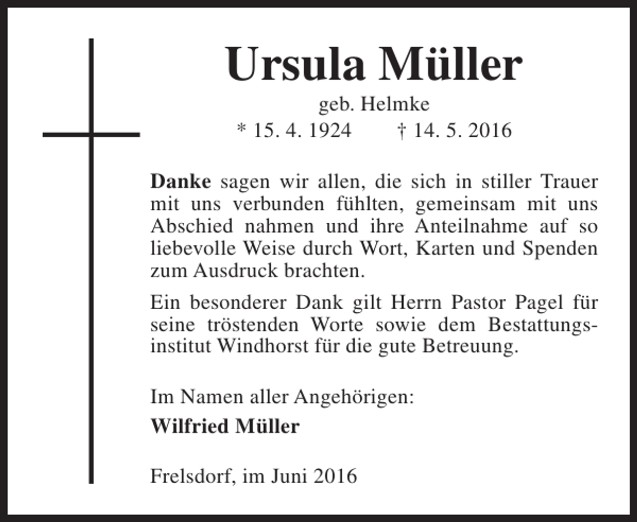 <p>Ursula Müller<br />geb. Helmke<br />* 15. 4. 1924<br />† 14. 5. 2016</p><p>Danke sagen wir allen, die sich in stiller Trauer<br />mit uns verbunden fühlten, gemeinsam mit uns<br />Abschied nahmen und ihre Anteilnahme auf so<br />liebevolle Weise durch Wort, Karten und Spenden<br />zum Ausdruck brachten.<br />Ein besonderer Dank gilt Herrn Pastor Pagel für<br />seine tröstenden Worte sowie dem Bestattungsinstitut Windhorst für die gute Betreuung.<br />Im Namen aller Angehörigen:<br />Wilfried Müller<br />Frelsdorf, im Juni 2016</p>