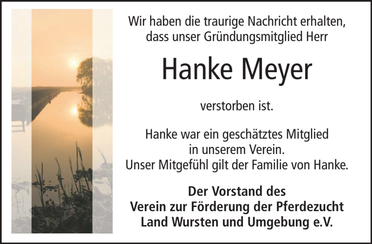 <p>Wir haben die traurige Nachricht erhalten,<br />dass unser Gründungsmitglied Herr</p><p>Hanke Meyer<br />verstorben ist.<br />Hanke war ein geschätztes Mitglied<br />in unserem Verein.<br />Unser Mitgefühl gilt der Familie von Hanke.<br />Der Vorstand des<br />Verein zur Förderung der Pferdezucht<br />Land Wursten und Umgebung e.V.</p>