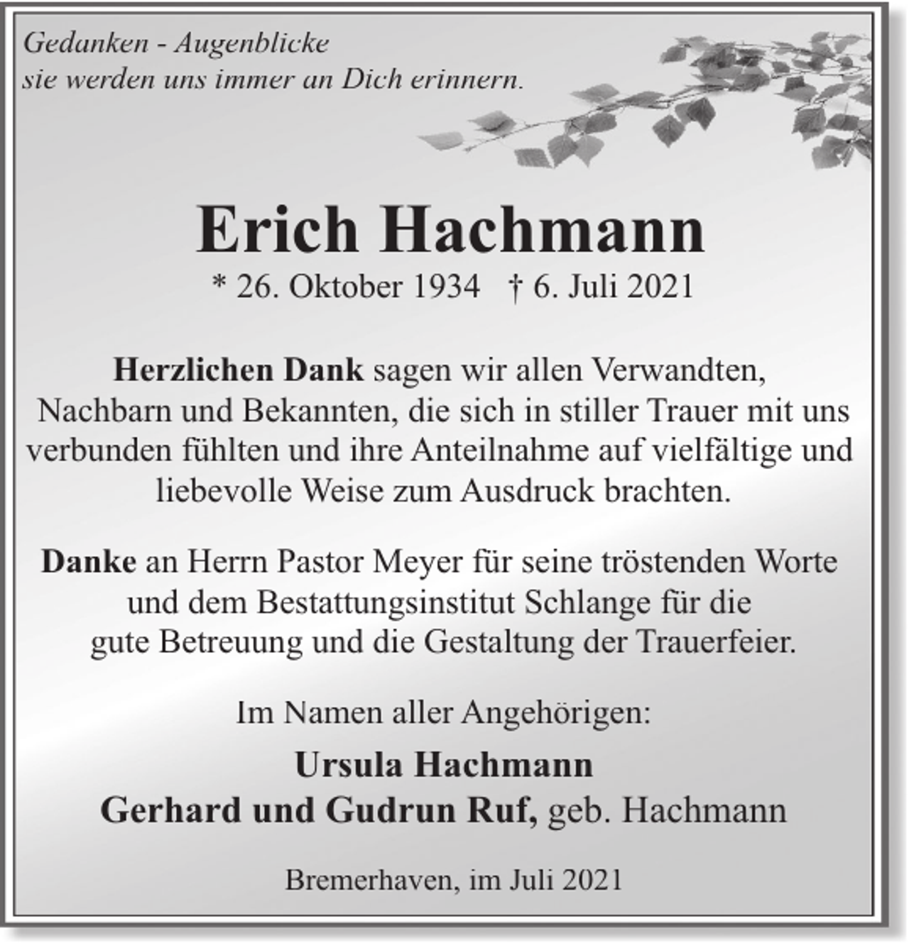 <p>Gedanken - Augenblicke<br />sie werden uns immer an Dich erinnern.</p><p>Erich Hachmann<br />* 26. Oktober 1934 † 6. Juli 2021</p><p>Herzlichen Dank sagen wir allen Verwandten,<br />Nachbarn und Bekannten, die sich in stiller Trauer mit uns<br />verbunden fühlten und ihre Anteilnahme auf vielfältige und<br />liebevolle Weise zum Ausdruck brachten.<br />Danke an Herrn Pastor Meyer für seine tröstenden Worte<br />und dem Bestattungsinstitut Schlange für die<br />gute Betreuung und die Gestaltung der Trauerfeier.<br />Im Namen aller Angehörigen:</p><p>Ursula Hachmann<br />Gerhard und Gudrun Ruf, geb. Hachmann<br />Bremerhaven, im Juli 2021</p>