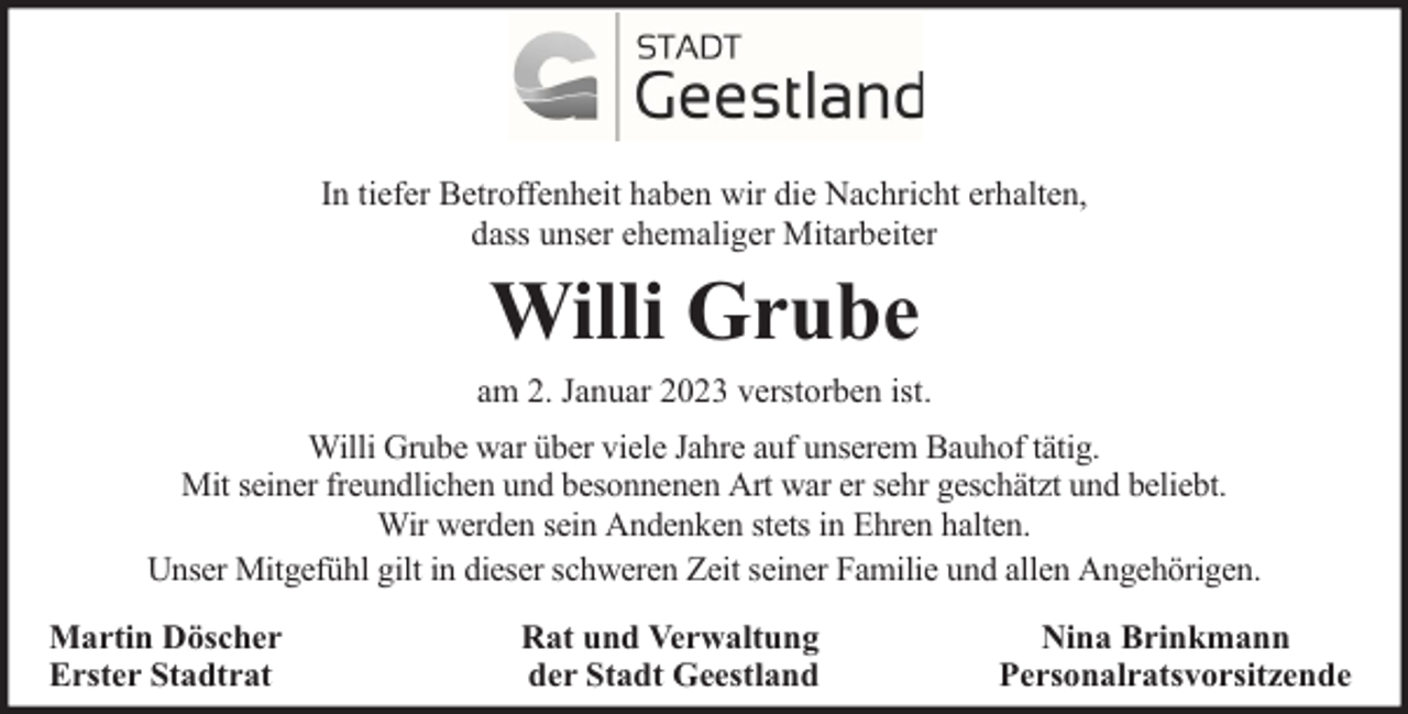 <p>In tiefer Betroffenheit haben wir die Nachricht erhalten,<br />dass unser ehemaliger Mitarbeiter</p><p>Willi Grube<br />am 2. Januar 2023 verstorben ist.<br />Willi Grube war über viele Jahre auf unserem Bauhof tätig.<br />Mit seiner freundlichen und besonnenen Art war er sehr geschätzt und beliebt.<br />Wir werden sein Andenken stets in Ehren halten.<br />Unser Mitgefühl gilt in dieser schweren Zeit seiner Familie und allen Angehörigen.<br />Martin Döscher<br />Erster Stadtrat</p><p>Rat und Verwaltung<br />der Stadt Geestland</p><p>Nina Brinkmann<br />Personalratsvorsitzende</p>