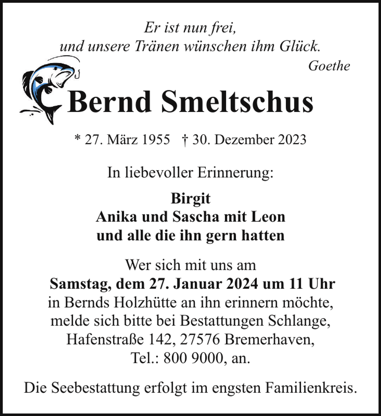 <p>Er ist nun frei,<br />und unsere Tränen wünschen ihm Glück.</p><p>Goethe</p><p>Bernd Smeltschus<br />B<br />* 27. März 1955 † 30. Dezember 2023</p><p>In liebevoller Erinnerung:<br />Birgit<br />Anika und Sascha mit Leon<br />und alle die ihn gern hatten<br />Wer sich mit uns am<br />Samstag, dem 27. Januar 2024 um 11 Uhr<br />in Bernds Holzhütte an ihn erinnern möchte,<br />melde sich bitte bei Bestattungen Schlange,<br />Hafenstraße 142, 27576 Bremerhaven,<br />Tel.: 800 9000, an.<br />Die Seebestattung erfolgt im engsten Familienkreis.</p>