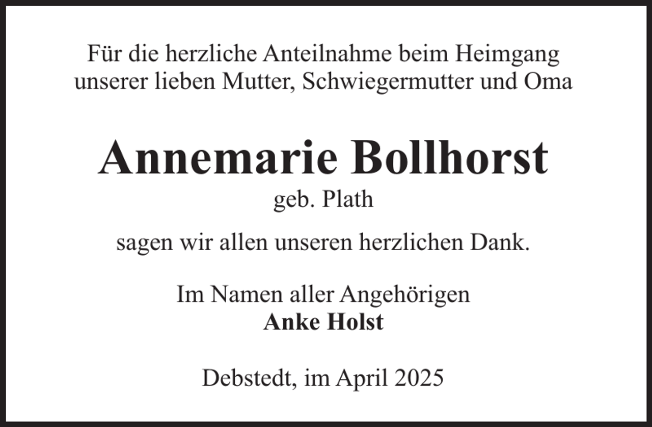 <p>Für die herzliche Anteilnahme beim Heimgang<br />unserer lieben Mutter, Schwiegermutter und Oma</p><p>Annemarie Bollhorst<br />geb. Plath</p><p>sagen wir allen unseren herzlichen Dank.<br />Im Namen aller Angehörigen<br />Anke Holst<br />Debstedt, im April 2025</p>