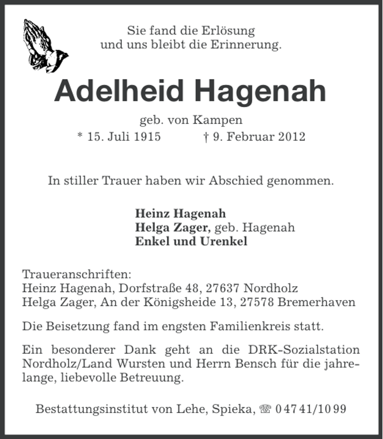 <p>Sie fand die Erlösung<br />und uns bleibt die Erinnerung.</p><p>Adelheid Hagenah<br />geb. von Kampen<br />* 15. Juli 1915<br />† 9. Februar 2012</p><p>In stiller Trauer haben wir Abschied genommen.<br />Heinz Hagenah<br />Helga Zager, geb. Hagenah<br />Enkel und Urenkel<br />Traueranschriften:<br />Heinz Hagenah, Dorfstraße 48, 27637 Nordholz<br />Helga Zager, An der Königsheide 13, 27578 Bremerhaven<br />Die Beisetzung fand im engsten Familienkreis statt.<br />Ein besonderer Dank geht an die DRK-Sozialstation<br />Nordholz/Land Wursten und Herrn Bensch für die jahrelange, liebevolle Betreuung.<br />Bestattungsinstitut von Lehe, Spieka, 0 47 41/10 99</p>