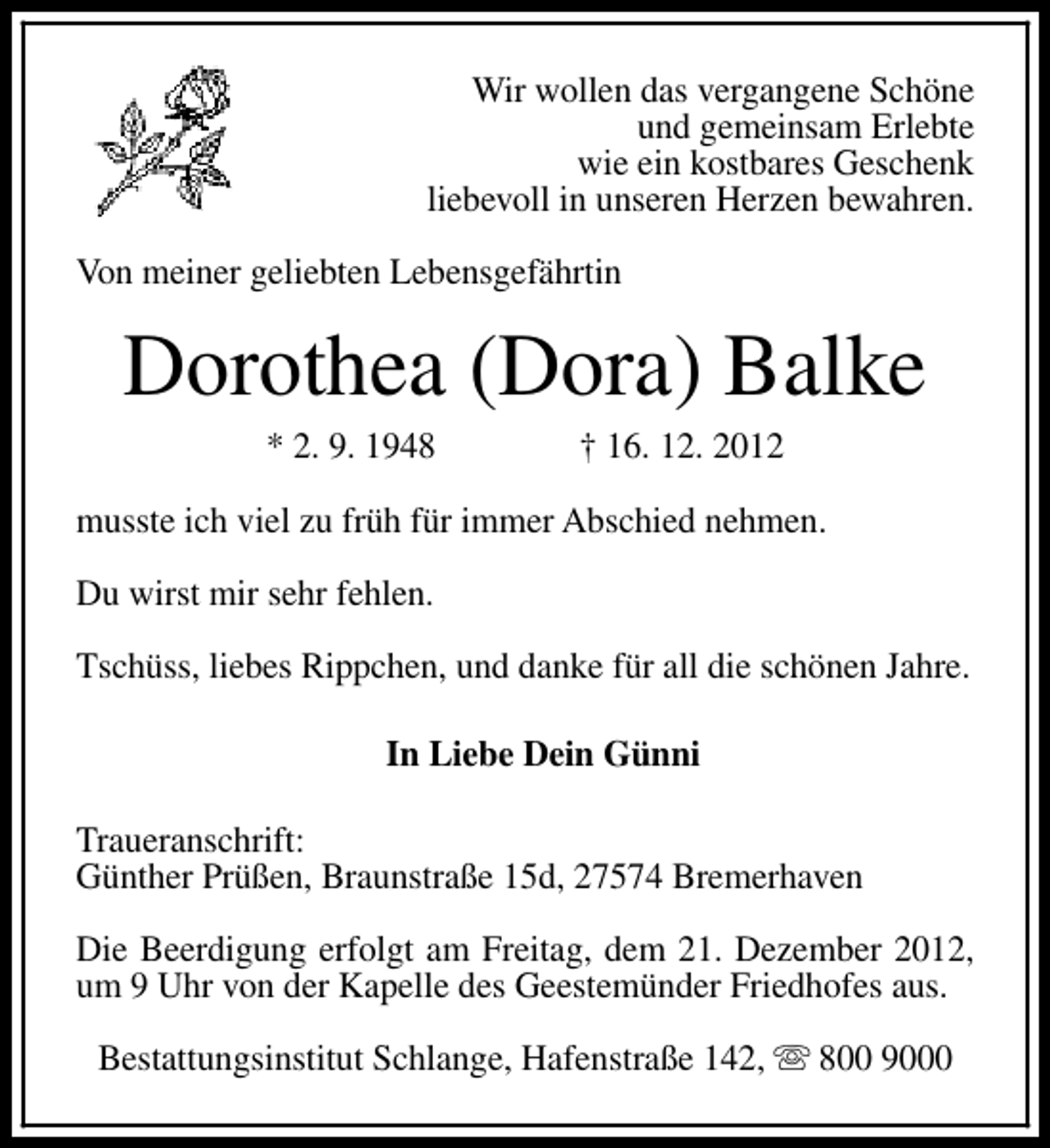 <p>Wir wollen das vergangene Schöne<br />und gemeinsam Erlebte<br />wie ein kostbares Geschenk<br />liebevoll in unseren Herzen bewahren.<br />Von meiner geliebten Lebensgefährtin</p><p>Dorothea (Dora) Balke<br />* 2. 9. 1948</p><p>† 16. 12. 2012</p><p>musste ich viel zu früh für immer Abschied nehmen.<br />Du wirst mir sehr fehlen.<br />Tschüss, liebes Rippchen, und danke für all die schönen Jahre.<br />In Liebe Dein Günni<br />Traueranschrift:<br />Günther Prüßen, Braunstraße 15d, 27574 Bremerhaven<br />Die Beerdigung erfolgt am Freitag, dem 21. Dezember 2012,<br />um 9 Uhr von der Kapelle des Geestemünder Friedhofes aus.<br />Bestattungsinstitut Schlange, Hafenstraße 142, s 800 9000</p>