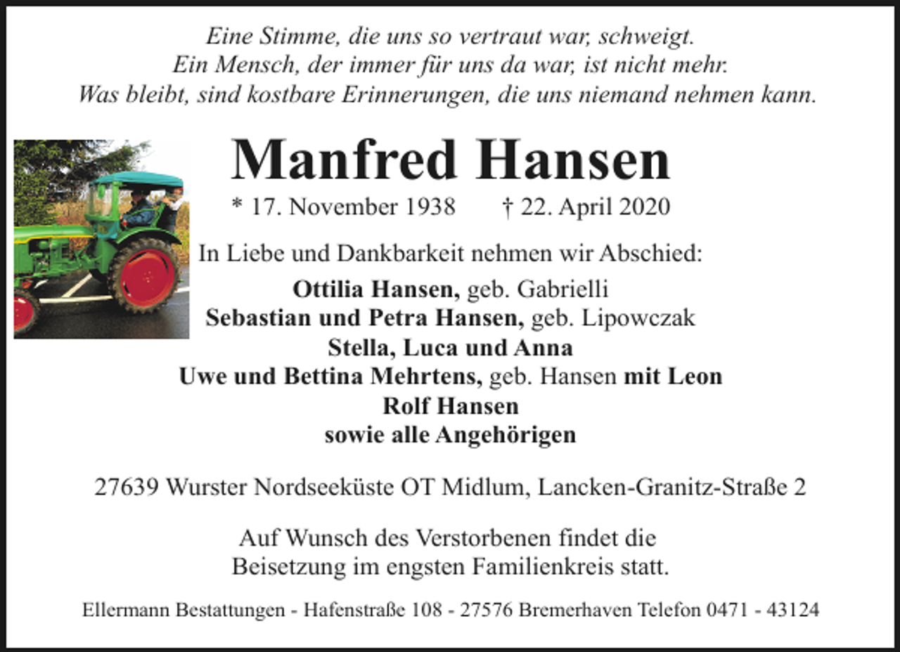 <p>Eine Stimme, die uns so vertraut war, schweigt.<br />Ein Mensch, der immer für uns da war, ist nicht mehr.<br />Was bleibt, sind kostbare Erinnerungen, die uns niemand nehmen kann.</p>
<p>Manfred Hansen<br />* 17. November 1938</p>
<p>† 22. April 2020</p>
<p>In Liebe und Dankbarkeit nehmen wir Abschied:<br />Ottilia Hansen, geb. Gabrielli<br />Sebastian und Petra Hansen, geb. Lipowczak<br />Stella, Luca und Anna<br />Uwe und Bettina Mehrtens, geb. Hansen mit Leon<br />Rolf Hansen<br />sowie alle Angehörigen<br />27639 Wurster Nordseeküste OT Midlum, Lancken-Granitz-Straße 2<br />Auf Wunsch des Verstorbenen findet die<br />Beisetzung im engsten Familienkreis statt.<br />Ellermann Bestattungen - Hafenstraße 108 - 27576 Bremerhaven Telefon 0471 - 43124</p>
