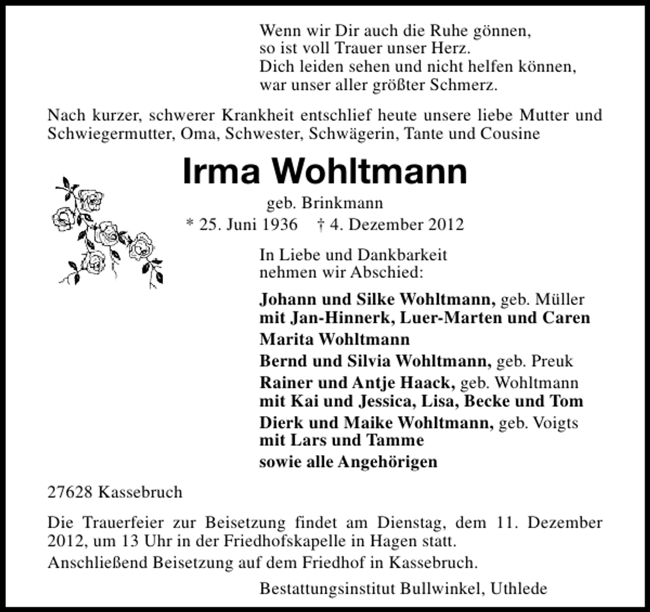 <p>Wenn wir Dir auch die Ruhe gönnen,<br />so ist voll Trauer unser Herz.<br />Dich leiden sehen und nicht helfen können,<br />war unser aller größter Schmerz.<br />Nach kurzer, schwerer Krankheit entschlief heute unsere liebe Mutter und<br />Schwiegermutter, Oma, Schwester, Schwägerin, Tante und Cousine</p><p>Irma Wohltmann<br />geb. Brinkmann<br />* 25. Juni 1936 † 4. Dezember 2012</p><p>In Liebe und Dankbarkeit<br />nehmen wir Abschied:<br />Johann und Silke Wohltmann, geb. Müller<br />mit Jan-Hinnerk, Luer-Marten und Caren<br />Marita Wohltmann<br />Bernd und Silvia Wohltmann, geb. Preuk<br />Rainer und Antje Haack, geb. Wohltmann<br />mit Kai und Jessica, Lisa, Becke und Tom<br />Dierk und Maike Wohltmann, geb. Voigts<br />mit Lars und Tamme<br />sowie alle Angehörigen<br />27628 Kassebruch<br />Die Trauerfeier zur Beisetzung findet am Dienstag, dem 11. Dezember<br />2012, um 13 Uhr in der Friedhofskapelle in Hagen statt.<br />Anschließend Beisetzung auf dem Friedhof in Kassebruch.<br />Bestattungsinstitut Bullwinkel, Uthlede</p>
