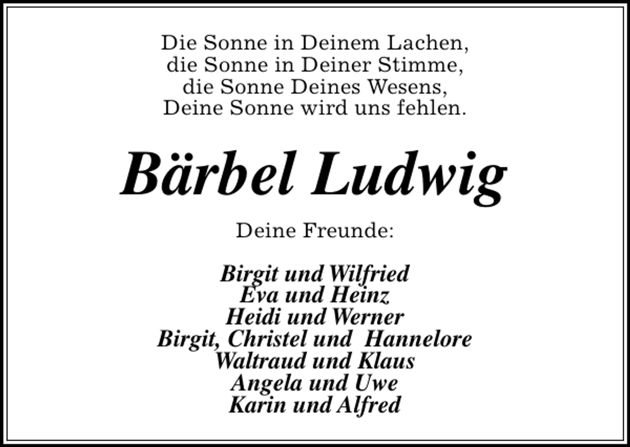 <p>Die Sonne in Deinem Lachen,<br />die Sonne in Deiner Stimme,<br />die Sonne Deines Wesens,<br />Deine Sonne wird uns fehlen.</p><p>Bärbel Ludwig<br />Deine Freunde:</p><p>Birgit und Wilfried<br />Eva und Heinz<br />Heidi und Werner<br />Birgit, Christel und Hannelore<br />Waltraud und Klaus<br />Angela und Uwe<br />Karin und Alfred</p>