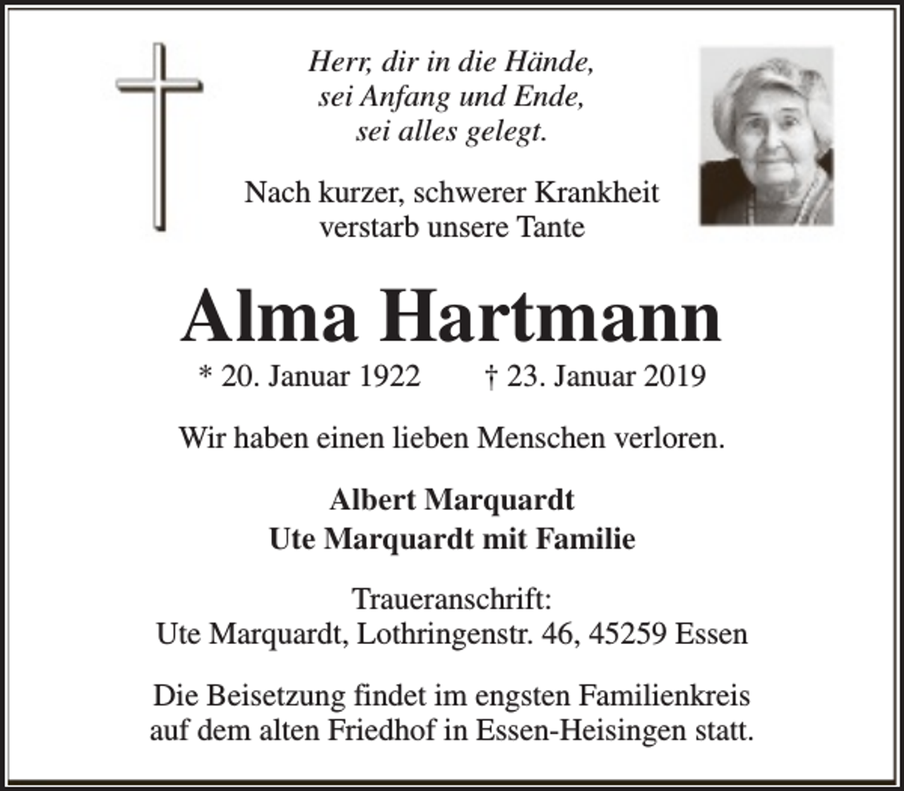 <p>Herr, dir in die Hände,<br />sei Anfang und Ende,<br />sei alles gelegt.<br />Nach kurzer, schwerer Krankheit<br />verstarb unsere Tante</p><p>Alma Hartmann<br />* 20. Januar 1922</p><p>† 23. Januar 2019</p><p>Wir haben einen lieben Menschen verloren.<br />Albert Marquardt<br />Ute Marquardt mit Familie<br />Traueranschrift:<br />Ute Marquardt, Lothringenstr. 46, 45259 Essen<br />Die Beisetzung findet im engsten Familienkreis<br />auf dem alten Friedhof in Essen-Heisingen statt.</p>