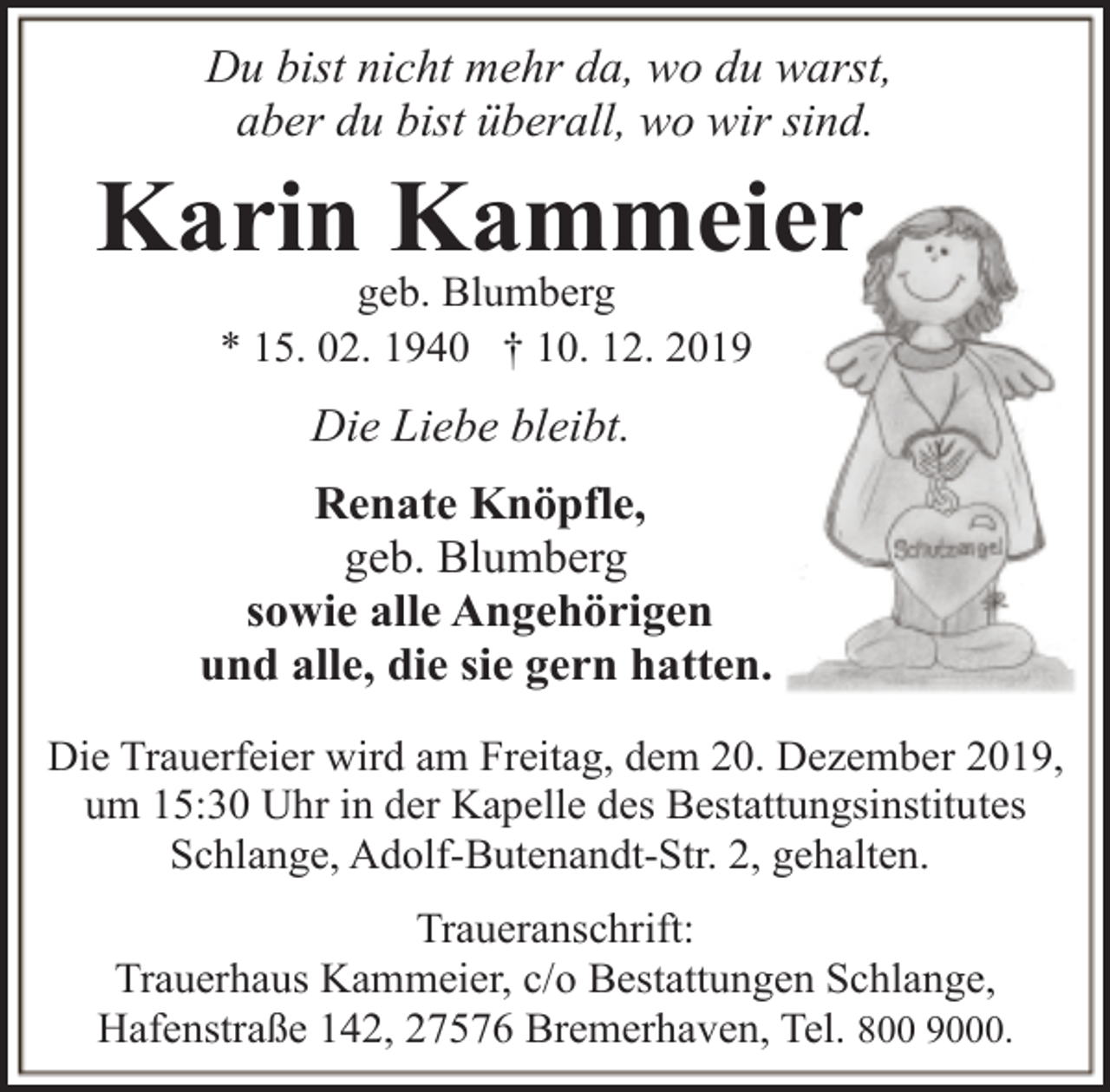 <p>Du bist nicht mehr da, wo du warst,<br />aber du bist überall, wo wir sind.</p><p>Karin Kammeier<br />geb. Blumberg<br />* 15. 02. 1940 † 10. 12. 2019</p><p>Die Liebe bleibt.<br />Renate Knöpfle,<br />geb. Blumberg<br />sowie alle Angehörigen<br />und alle, die sie gern hatten.<br />Die Trauerfeier wird am Freitag, dem 20. Dezember 2019,<br />um 15:30 Uhr in der Kapelle des Bestattungsinstitutes<br />Schlange, Adolf-Butenandt-Str. 2, gehalten.<br />Traueranschrift:<br />Trauerhaus Kammeier, c/o Bestattungen Schlange,<br />Hafenstraße 142, 27576 Bremerhaven, Tel. 800 9000.</p>