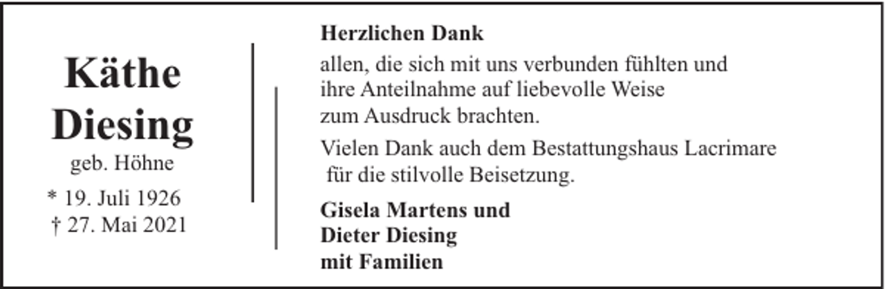 <p>Käthe<br />Diesing<br />geb. Höhne</p><p>* 19. Juli 1926<br />† 27. Mai 2021</p><p>Herzlichen Dank<br />allen, die sich mit uns verbunden fühlten und<br />ihre Anteilnahme auf liebevolle Weise<br />zum Ausdruck brachten.<br />Vielen Dank auch dem Bestattungshaus Lacrimare<br />für die stilvolle Beisetzung.<br />Gisela Martens und<br />Dieter Diesing<br />mit Familien</p>