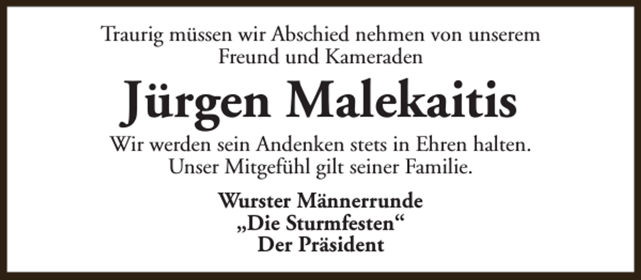 <p>Traurig müssen wir Abschied nehmen von unserem<br />Freund und Kameraden</p><p>Jürgen Malekaitis</p><p>Wir werden sein Andenken stets in Ehren halten.<br />Unser Mitgefühl gilt seiner Familie.<br />Wurster Männerrunde<br />„Die Sturmfesten“<br />Der Präsident</p>