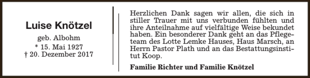 <p>Luise Knötzel<br />geb. Albohm<br />* 15. Mai 1927<br />† 20. Dezember 2017</p><p>Herzlichen Dank sagen wir allen, die sich in<br />stiller Trauer mit uns verbunden fühlten und<br />ihre Anteilnahme auf vielfältige Weise bekundet<br />haben. Ein besonderer Dank geht an das Pflegeteam des Lotte Lemke Hauses, Haus Marsch, an<br />Herrn Pastor Plath und an das Bestattungsinstitut Koop.<br />Familie Richter und Familie Knötzel</p>