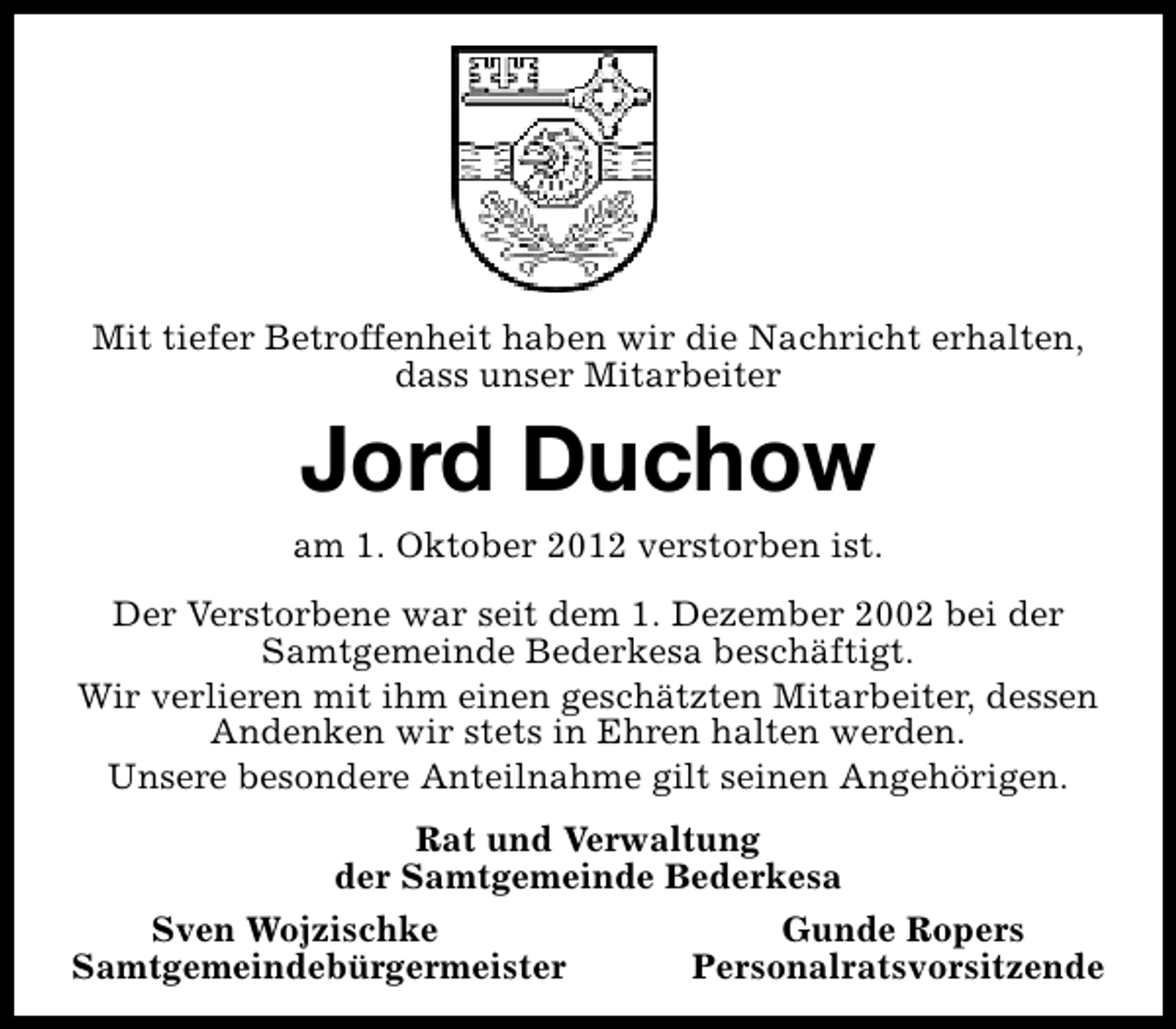 <p>Mit tiefer Betroffenheit haben wir die Nachricht erhalten,<br />dass unser Mitarbeiter</p>
<p>Jord Duchow<br />am 1. Oktober 2012 verstorben ist.<br />Der Verstorbene war seit dem 1. Dezember 2002 bei der<br />Samtgemeinde Bederkesa beschäftigt.<br />Wir verlieren mit ihm einen geschätzten Mitarbeiter, dessen<br />Andenken wir stets in Ehren halten werden.<br />Unsere besondere Anteilnahme gilt seinen Angehörigen.<br />Rat und Verwaltung<br />der Samtgemeinde Bederkesa<br />Sven Wojzischke<br />Samtgemeindebürgermeister</p>
<p>Gunde Ropers<br />Personalratsvorsitzende</p>
