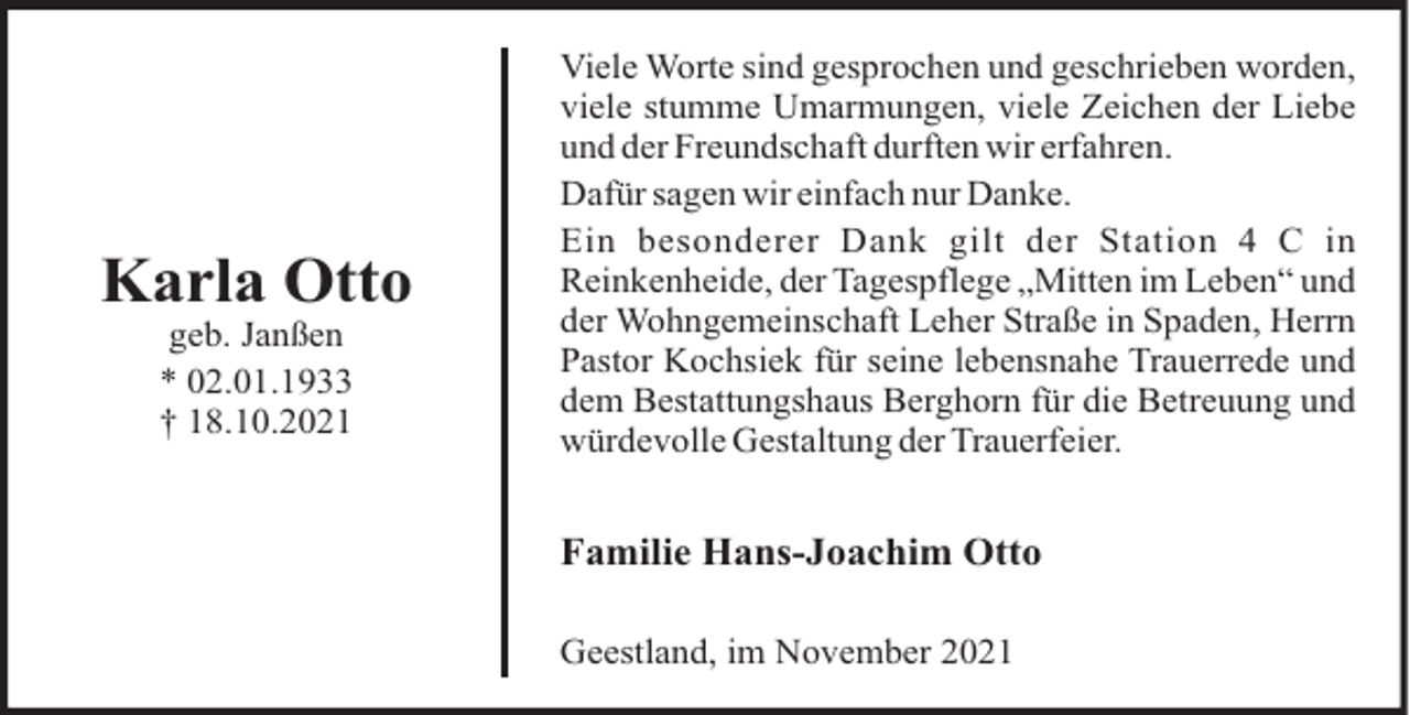 <p>Karla Otto<br />geb. Janßen<br />* 02.01.1933<br />† 18.10.2021</p><p>Viele Worte sind gesprochen und geschrieben worden,<br />viele stumme Umarmungen, viele Zeichen der Liebe<br />und der Freundschaft durften wir erfahren.<br />Dafür sagen wir einfach nur Danke.<br />Ein besonderer Dank gilt der Station 4 C in<br />Reinkenheide, der Tagespflege „Mitten im Leben“ und<br />der Wohngemeinschaft Leher Straße in Spaden, Herrn<br />Pastor Kochsiek für seine lebensnahe Trauerrede und<br />dem Bestattungshaus Berghorn für die Betreuung und<br />würdevolle Gestaltung der Trauerfeier.</p><p>Familie Hans-Joachim Otto<br />Geestland, im November 2021</p>