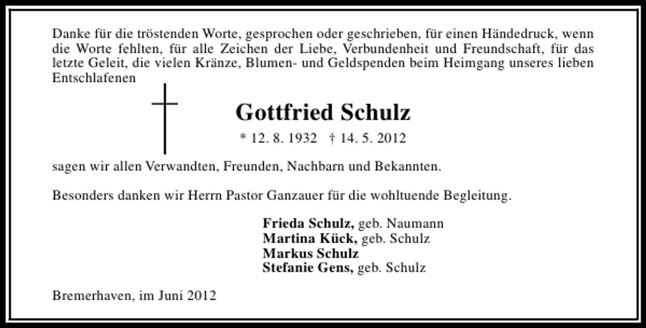 <p>Danke für die tröstenden Worte, gesprochen oder geschrieben, für einen Händedruck, wenn<br />die Worte fehlten, für alle Zeichen der Liebe, Verbundenheit und Freundschaft, für das<br />letzte Geleit, die vielen Kränze, Blumen- und Geldspenden beim Heimgang unseres lieben<br />Entschlafenen</p><p>Gottfried Schulz<br />* 12. 8. 1932 † 14. 5. 2012<br />sagen wir allen Verwandten, Freunden, Nachbarn und Bekannten.<br />Besonders danken wir Herrn Pastor Ganzauer für die wohltuende Begleitung.<br />Frieda Schulz, geb. Naumann<br />Martina Kück, geb. Schulz<br />Markus Schulz<br />Stefanie Gens, geb. Schulz<br />Bremerhaven, im Juni 2012</p>