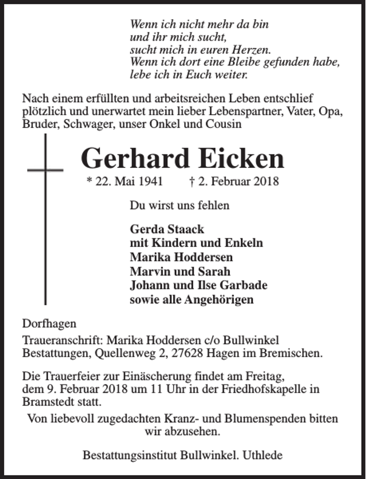 <p>Wenn ich nicht mehr da bin<br />und ihr mich sucht,<br />sucht mich in euren Herzen.<br />Wenn ich dort eine Bleibe gefunden habe,<br />lebe ich in Euch weiter.<br />Nach einem erfüllten und arbeitsreichen Leben entschlief<br />plötzlich und unerwartet mein lieber Lebenspartner, Vater, Opa,<br />Bruder, Schwager, unser Onkel und Cousin</p><p>Gerhard Eicken<br />* 22. Mai 1941</p><p>† 2. Februar 2018</p><p>Du wirst uns fehlen<br />Gerda Staack<br />mit Kindern und Enkeln<br />Marika Hoddersen<br />Marvin und Sarah<br />Johann und Ilse Garbade<br />sowie alle Angehörigen<br />Dorfhagen<br />Traueranschrift: Marika Hoddersen c/o Bullwinkel<br />Bestattungen, Quellenweg 2, 27628 Hagen im Bremischen.<br />Die Trauerfeier zur Einäscherung findet am Freitag,<br />dem 9. Februar 2018 um 11 Uhr in der Friedhofskapelle in<br />Bramstedt statt.<br />Von liebevoll zugedachten Kranz- und Blumenspenden bitten<br />wir abzusehen.<br />Bestattungsinstitut Bullwinkel. Uthlede</p>