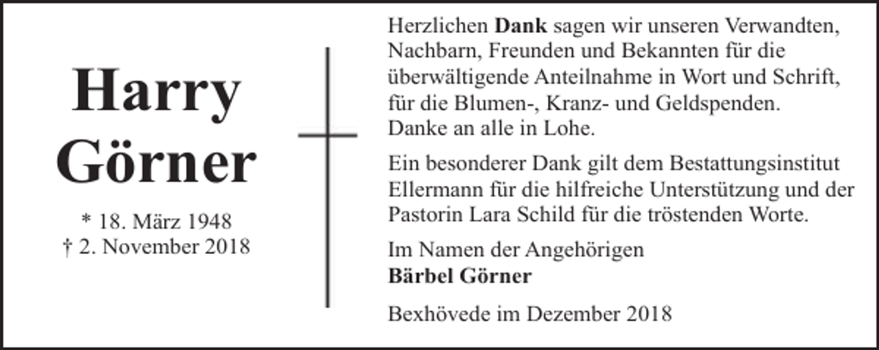 <p>Harry<br />Görner<br />* 18. März 1948<br />† 2. November 2018</p><p>Herzlichen Dank sagen wir unseren Verwandten,<br />Nachbarn, Freunden und Bekannten für die<br />überwältigende Anteilnahme in Wort und Schrift,<br />für die Blumen-, Kranz- und Geldspenden.<br />Danke an alle in Lohe.<br />Ein besonderer Dank gilt dem Bestattungsinstitut<br />Ellermann für die hilfreiche Unterstützung und der<br />Pastorin Lara Schild für die tröstenden Worte.<br />Im Namen der Angehörigen<br />Bärbel Görner<br />Bexhövede im Dezember 2018</p>