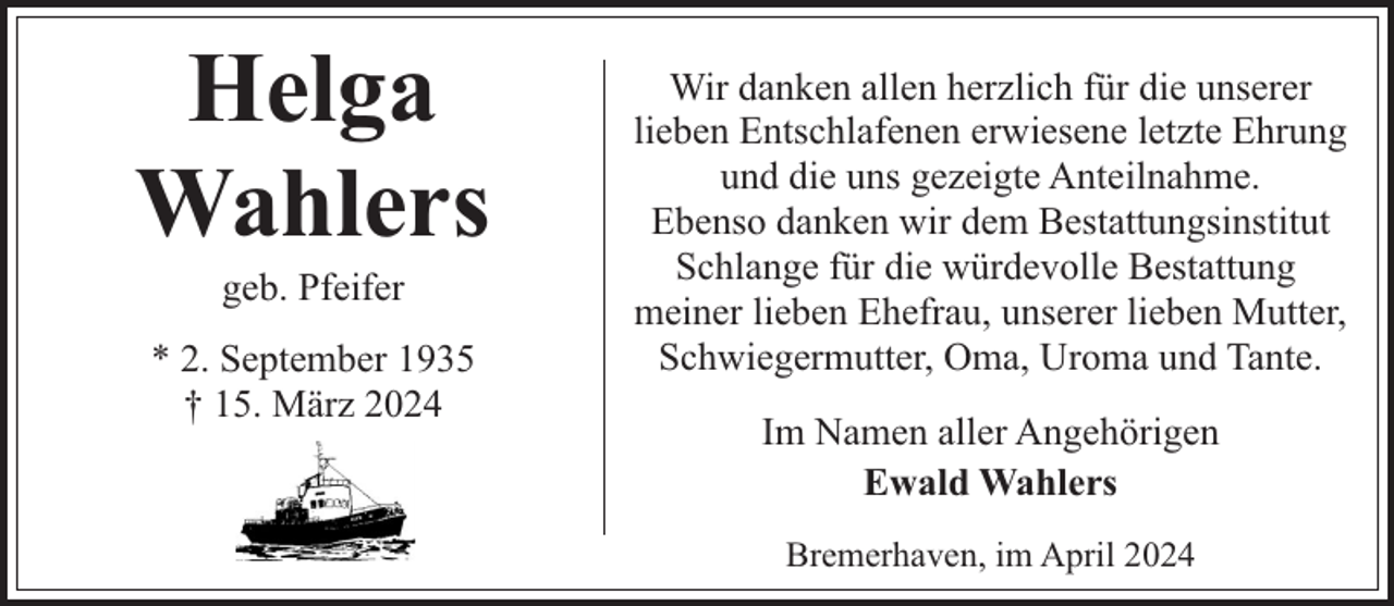 <p>Helga<br />Wahlers<br />geb. Pfeifer</p><p>* 2. September 1935<br />† 15. März 2024</p><p>Wir danken allen herzlich für die unserer<br />lieben Entschlafenen erwiesene letzte Ehrung<br />und die uns gezeigte Anteilnahme.<br />Ebenso danken wir dem Bestattungsinstitut<br />Schlange für die würdevolle Bestattung<br />meiner lieben Ehefrau, unserer lieben Mutter,<br />Schwiegermutter, Oma, Uroma und Tante.<br />Im Namen aller Angehörigen<br />Ewald Wahlers<br />Bremerhaven, im April 2024</p>