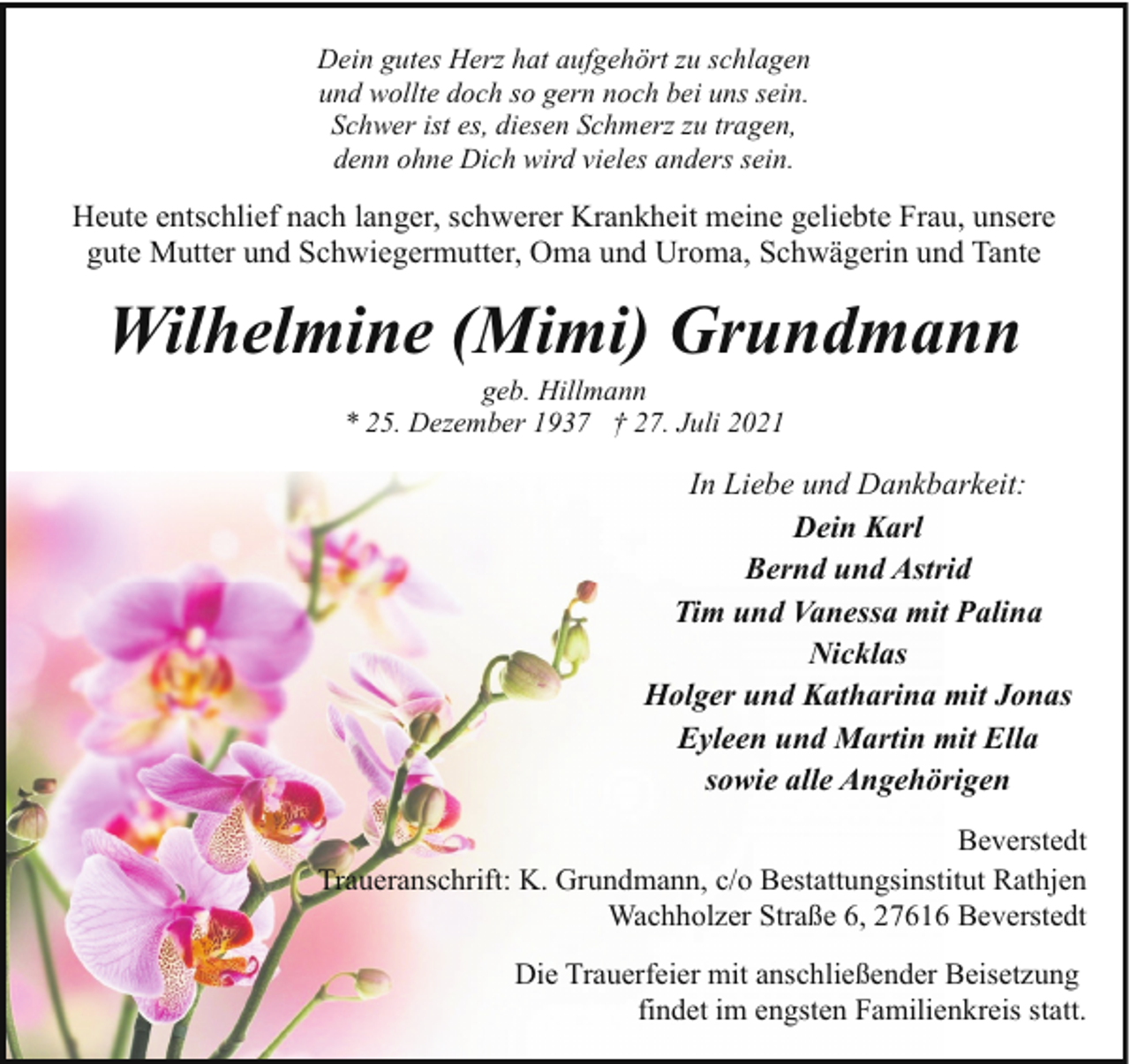 <p>Dein gutes Herz hat aufgehört zu schlagen<br />und wollte doch so gern noch bei uns sein.<br />Schwer ist es, diesen Schmerz zu tragen,<br />denn ohne Dich wird vieles anders sein.</p><p>Heute entschlief nach langer, schwerer Krankheit meine geliebte Frau, unsere<br />gute Mutter und Schwiegermutter, Oma und Uroma, Schwägerin und Tante</p><p>Wilhelmine (Mimi) Grundmann<br />geb. Hillmann<br />* 25. Dezember 1937 † 27. Juli 2021</p><p>In Liebe und Dankbarkeit:<br />Dein Karl<br />Bernd und Astrid<br />Tim und Vanessa mit Palina<br />Nicklas<br />Holger und Katharina mit Jonas<br />Eyleen und Martin mit Ella<br />sowie alle Angehörigen<br />Beverstedt<br />Traueranschrift: K. Grundmann, c/o Bestattungsinstitut Rathjen<br />Wachholzer Straße 6, 27616 Beverstedt<br />Die Trauerfeier mit anschließender Beisetzung<br />findet im engsten Familienkreis statt.</p>