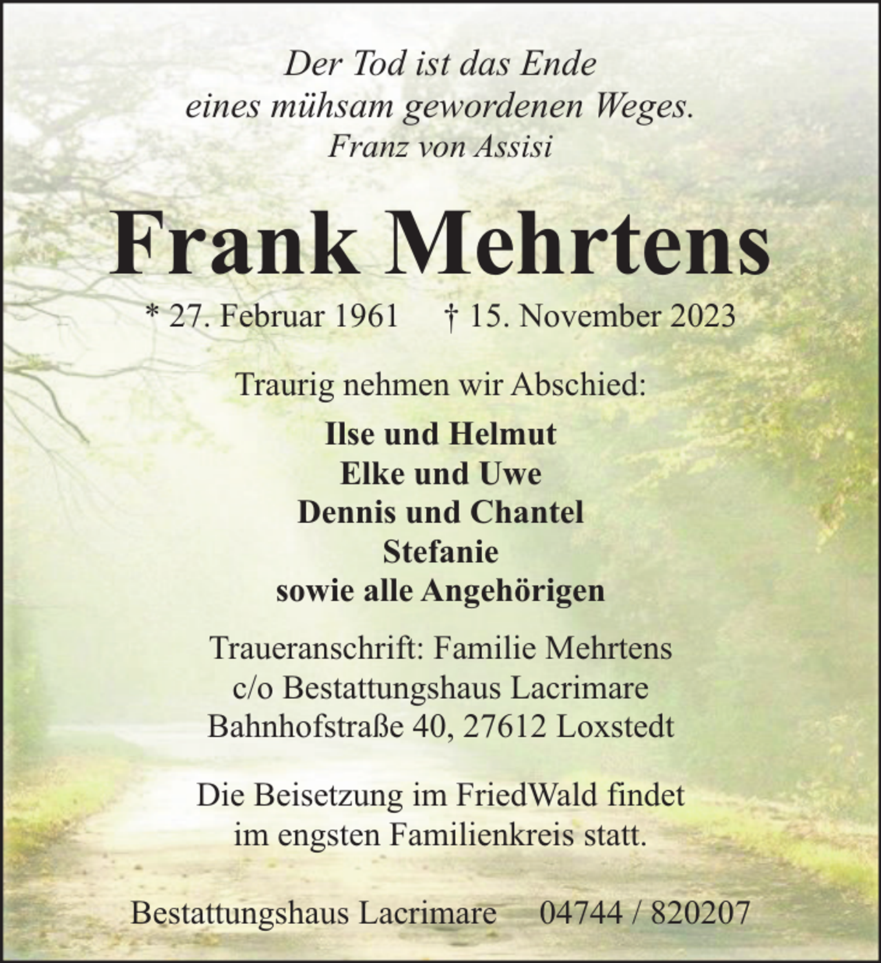 <p>Der Tod ist das Ende<br />eines mühsam gewordenen Weges.<br />Franz von Assisi</p><p>Frank Mehrtens<br />* 27. Februar 1961</p><p>† 15. November 2023</p><p>Traurig nehmen wir Abschied:<br />Ilse und Helmut<br />Elke und Uwe<br />Dennis und Chantel<br />Stefanie<br />sowie alle Angehörigen<br />Traueranschrift: Familie Mehrtens<br />c/o Bestattungshaus Lacrimare<br />Bahnhofstraße 40, 27612 Loxstedt<br />Die Beisetzung im FriedWald findet<br />im engsten Familienkreis statt.<br />Bestattungshaus Lacrimare</p><p>04744 / 820207</p>
