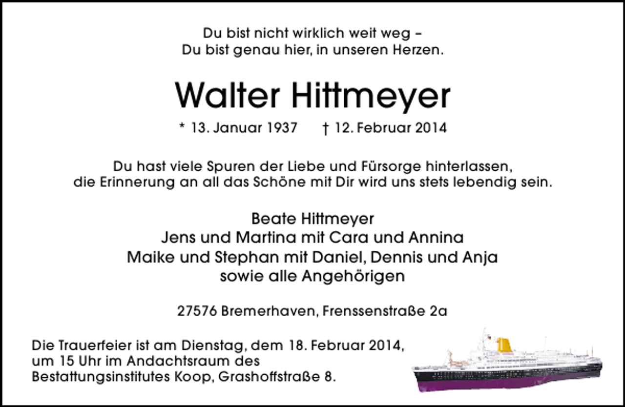 <p>Du bist nicht wirklich weit weg –<br />Du bist genau hier, in unseren Herzen.</p>
<p>Walter Hittmeyer<br />* 13. Januar 1937</p>
<p>† 12. Februar 2014</p>
<p>Du hast viele Spuren der Liebe und Fürsorge hinterlassen,<br />die Erinnerung an all das Schöne mit Dir wird uns stets lebendig sein.</p>
<p>Beate Hittmeyer<br />Jens und Martina mit Cara und Annina<br />Maike und Stephan mit Daniel, Dennis und Anja<br />sowie alle Angehörigen<br />27576 Bremerhaven, Frenssenstraße 2a<br />Die Trauerfeier ist am Dienstag, dem 18. Februar 2014,<br />um 15 Uhr im Andachtsraum des<br />Bestattungsinstitutes Koop, Grashoffstraße 8.</p>