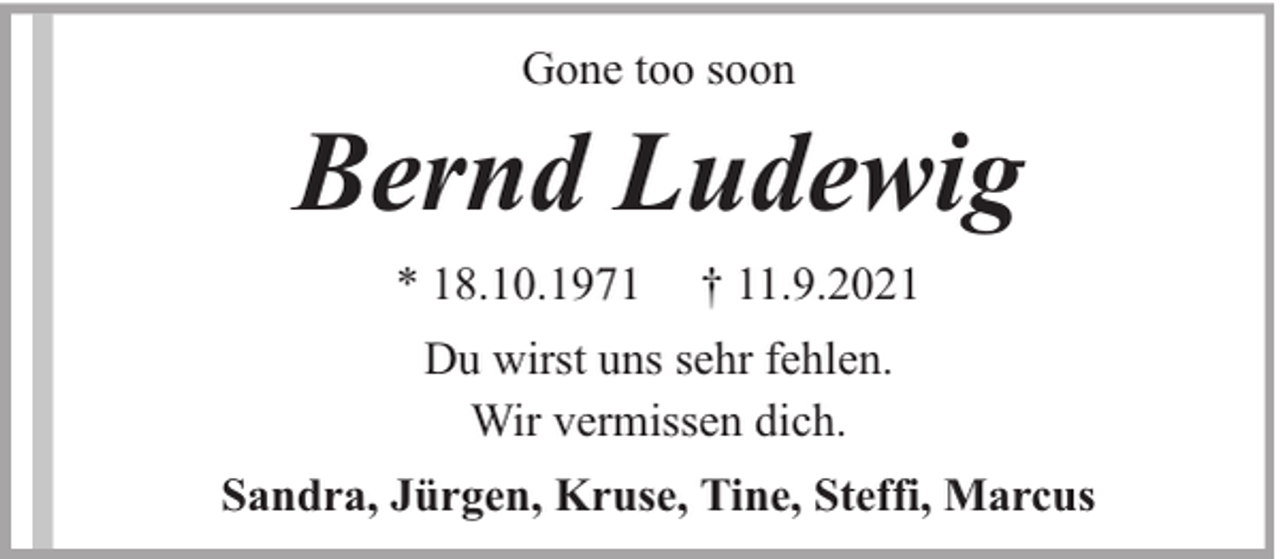 <p>Gone too soon</p><p>Bernd Ludewig<br />* 18.10.1971</p><p>† 11.9.2021</p><p>Du wirst uns sehr fehlen.<br />Wir vermissen dich.<br />Sandra, Jürgen, Kruse, Tine, Steffi, Marcus</p>