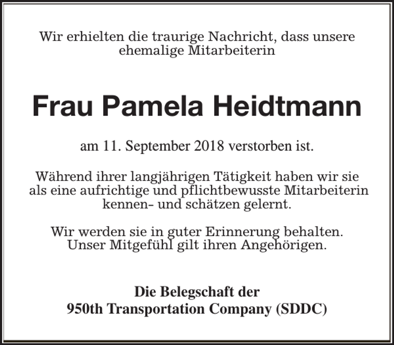 <p>Wir erhielten die traurige Nachricht, dass unsere<br />ehemalige Mitarbeiterin</p><p>Frau Pamela Heidtmann<br />am 11. September 2018 verstorben ist.<br />Während ihrer langjährigen Tätigkeit haben wir sie<br />als eine aufrichtige und pflichtbewusste Mitarbeiterin<br />kennen- und schätzen gelernt.<br />Wir werden sie in guter Erinnerung behalten.<br />Unser Mitgefühl gilt ihren Angehörigen.</p><p>Die Belegschaft der<br />950th Transportation Company (SDDC)</p>