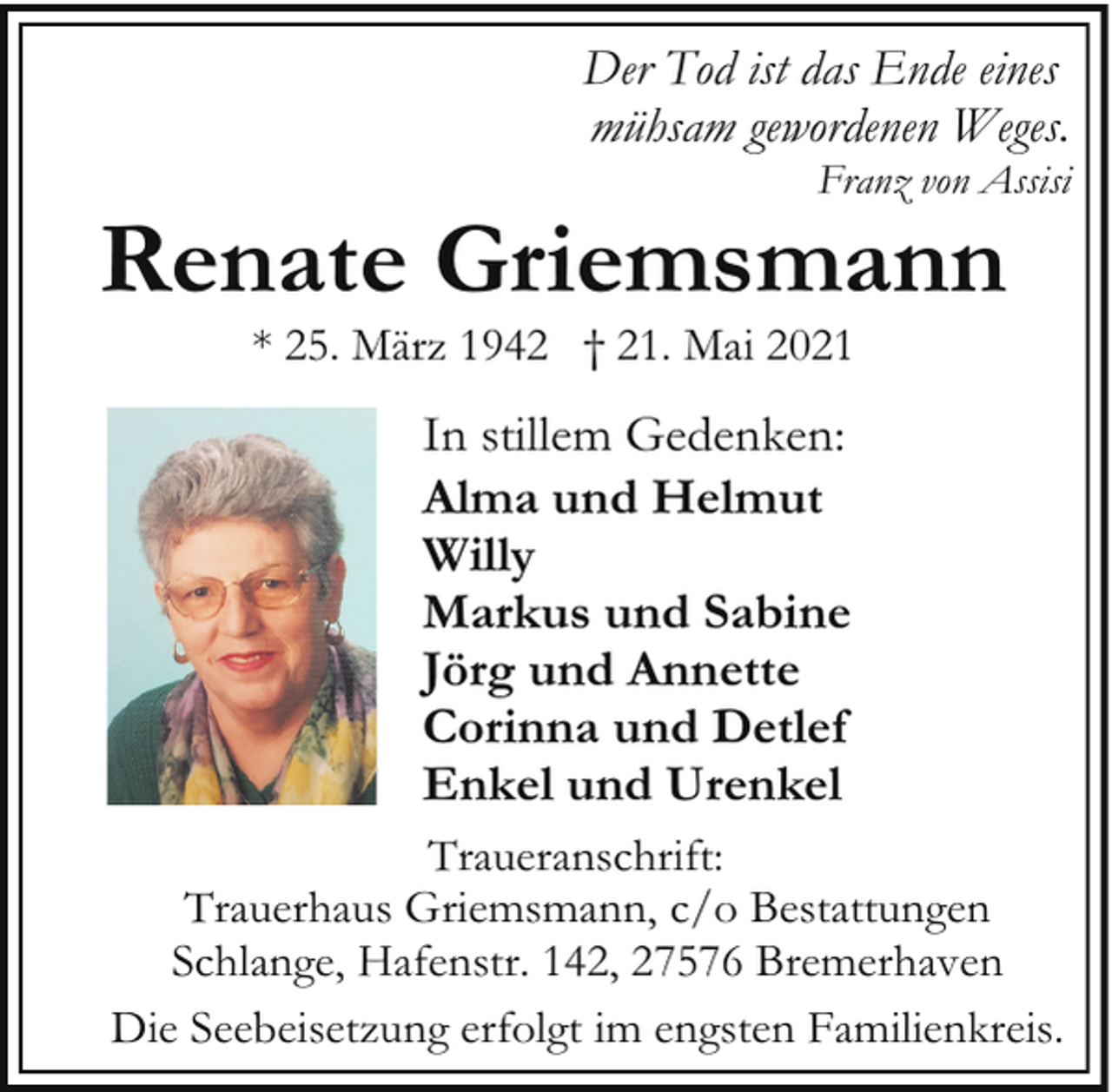<p>Der Tod ist das Ende eines<br />mühsam gewordenen Weges.</p><p>Franz von Assisi</p><p>Renate Griemsmann<br />* 25. März 1942 † 21. Mai 2021</p><p>In stillem Gedenken:<br />Alma und Helmut<br />Willy<br />Markus und Sabine<br />Jörg und Annette<br />Corinna und Detlef<br />Enkel und Urenkel<br />Traueranschrift:<br />Trauerhaus Griemsmann, c/o Bestattungen<br />Schlange, Hafenstr. 142, 27576 Bremerhaven<br />Die Seebeisetzung erfolgt im engsten Familienkreis.</p>