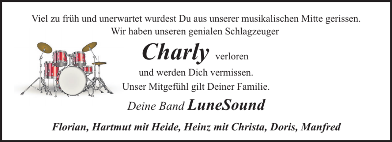 <p>Viel zu früh und unerwartet wurdest Du aus unserer musikalischen Mitte gerissen.<br />Wir haben unseren genialen Schlagzeuger</p><p>Charly verloren</p><p>und werden Dich vermissen.<br />Unser Mitgefühl gilt Deiner Familie.</p><p>Deine Band LuneSound<br />Florian, Hartmut mit Heide, Heinz mit Christa, Doris, Manfred</p>