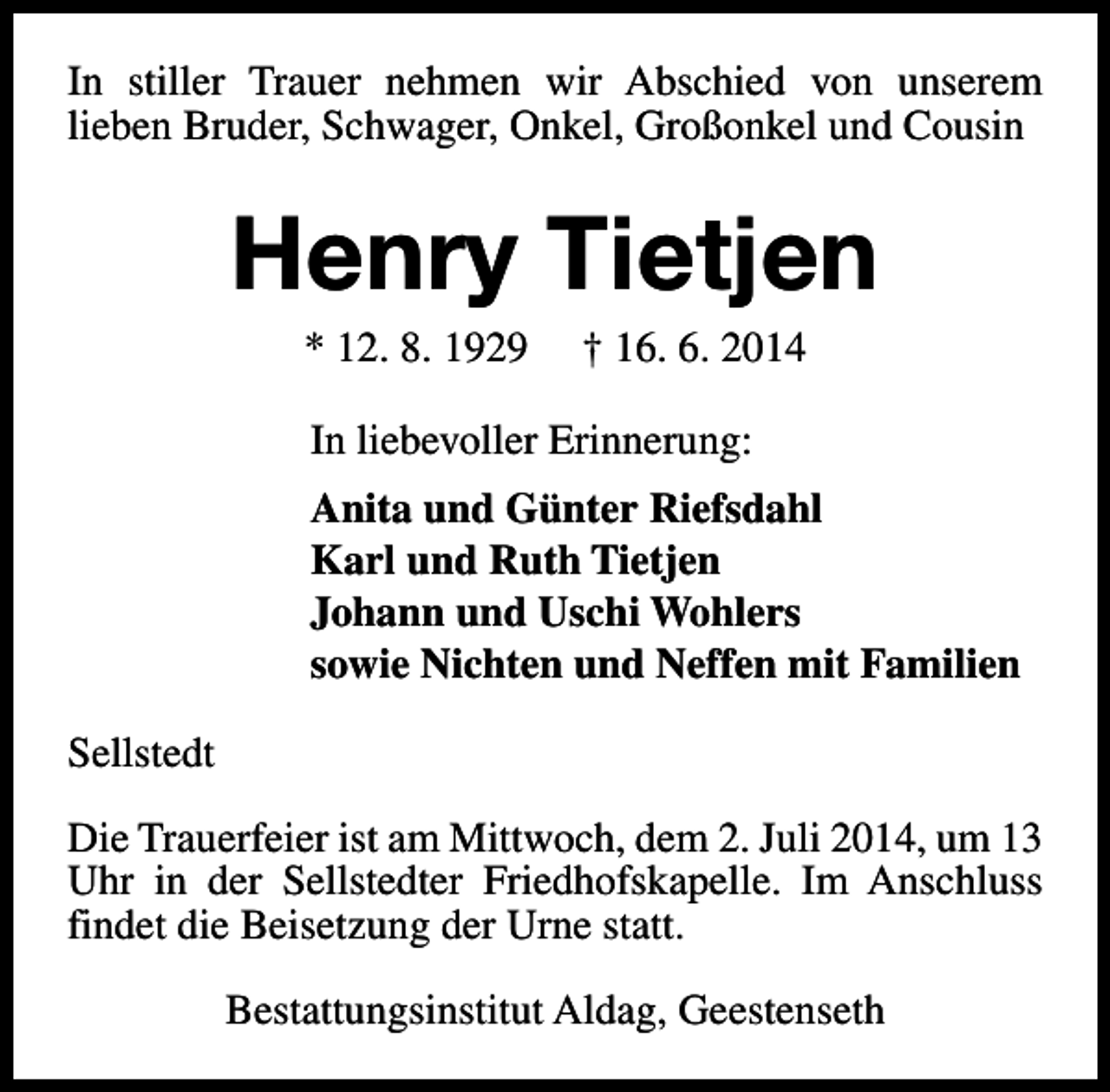 <p>In stiller Trauer nehmen wir Abschied von unserem<br />lieben Bruder, Schwager, Onkel, Großonkel und Cousin</p><p>Henry Tietjen<br />* 12. 8. 1929</p><p>† 16. 6. 2014</p><p>In liebevoller Erinnerung:<br />Anita und Günter Riefsdahl<br />Karl und Ruth Tietjen<br />Johann und Uschi Wohlers<br />sowie Nichten und Neffen mit Familien<br />Sellstedt<br />Die Trauerfeier ist am Mittwoch, dem 2. Juli 2014, um 13<br />Uhr in der Sellstedter Friedhofskapelle. Im Anschluss<br />findet die Beisetzung der Urne statt.<br />Bestattungsinstitut Aldag, Geestenseth</p>