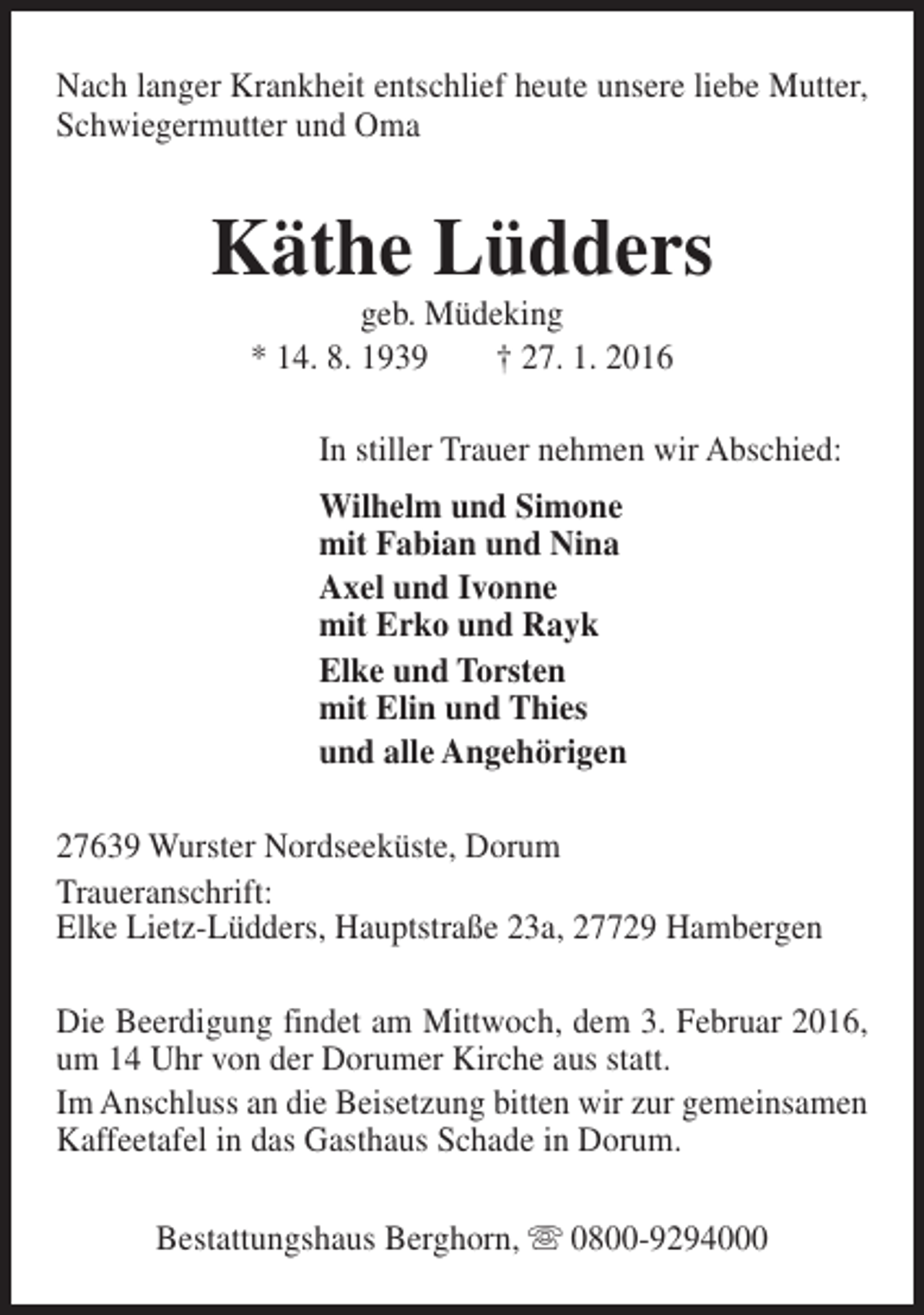 <p>Nach langer Krankheit entschlief heute unsere liebe Mutter,<br />Schwiegermutter und Oma</p><p>Käthe Lüdders<br />geb. Müdeking<br />* 14. 8. 1939<br />† 27. 1. 2016</p><p>In stiller Trauer nehmen wir Abschied:<br />Wilhelm und Simone<br />mit Fabian und Nina<br />Axel und Ivonne<br />mit Erko und Rayk<br />Elke und Torsten<br />mit Elin und Thies<br />und alle Angehörigen<br />27639 Wurster Nordseeküste, Dorum<br />Traueranschrift:<br />Elke Lietz-Lüdders, Hauptstraße 23a, 27729 Hambergen<br />Die Beerdigung findet am Mittwoch, dem 3. Februar 2016,<br />um 14 Uhr von der Dorumer Kirche aus statt.<br />Im Anschluss an die Beisetzung bitten wir zur gemeinsamen<br />Kaffeetafel in das Gasthaus Schade in Dorum.<br />Bestattungshaus Berghorn, s 0800-9294000</p>