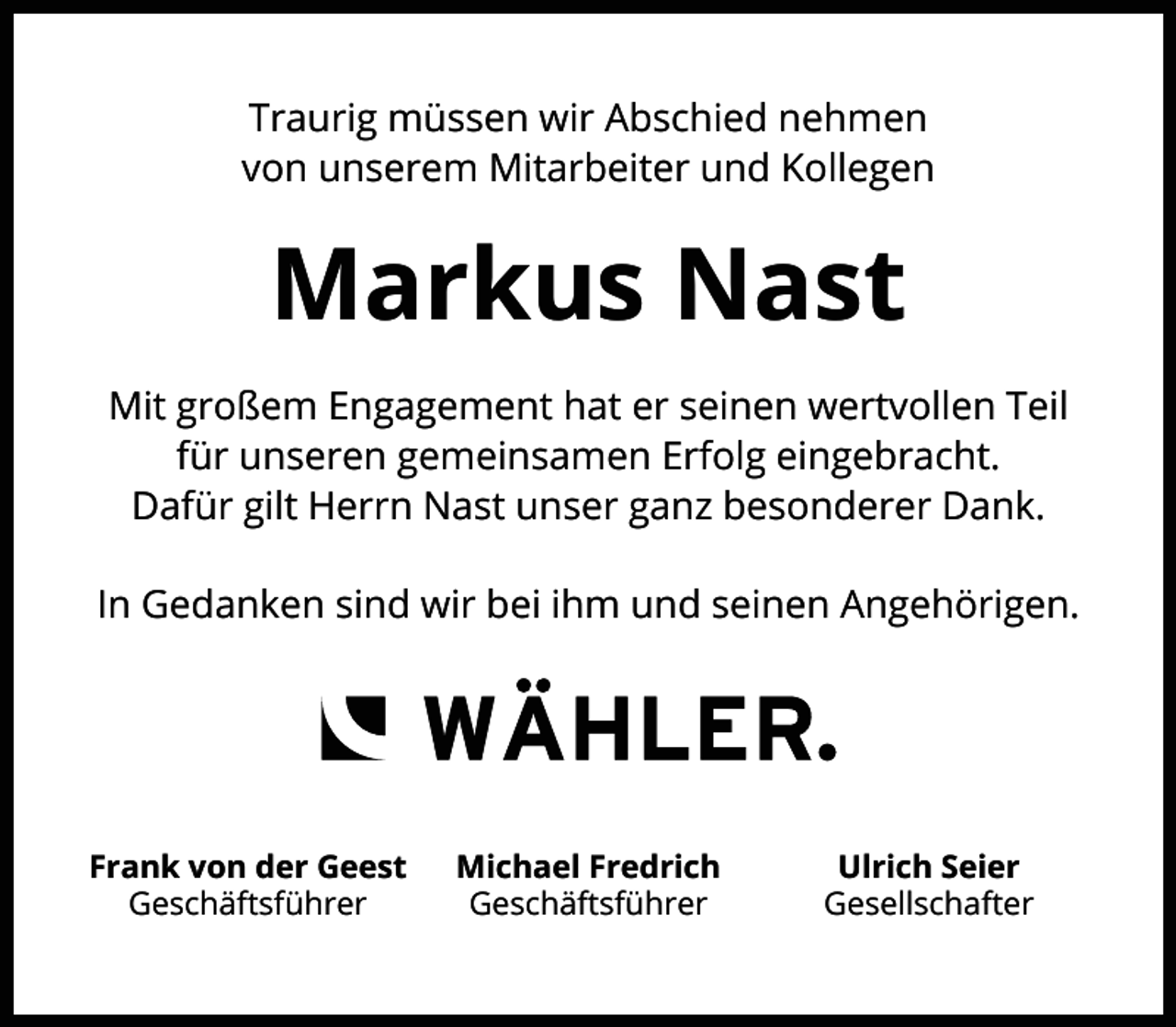 <p>Traurig müssen wir Abschied nehmen<br />von unserem Mitarbeiter und Kollegen</p><p>Markus Nast<br />Mit großem Engagement hat er seinen wertvollen Teil<br />für unseren gemeinsamen Erfolg eingebracht.<br />Dafür gilt Herrn Nast unser ganz besonderer Dank.<br />In Gedanken sind wir bei ihm und seinen Angehörigen.</p><p>Frank von der Geest<br />Geschäftsführer</p><p>Michael Fredrich<br />Geschäftsführer</p><p>Ulrich Seier<br />Gesellschafter</p>