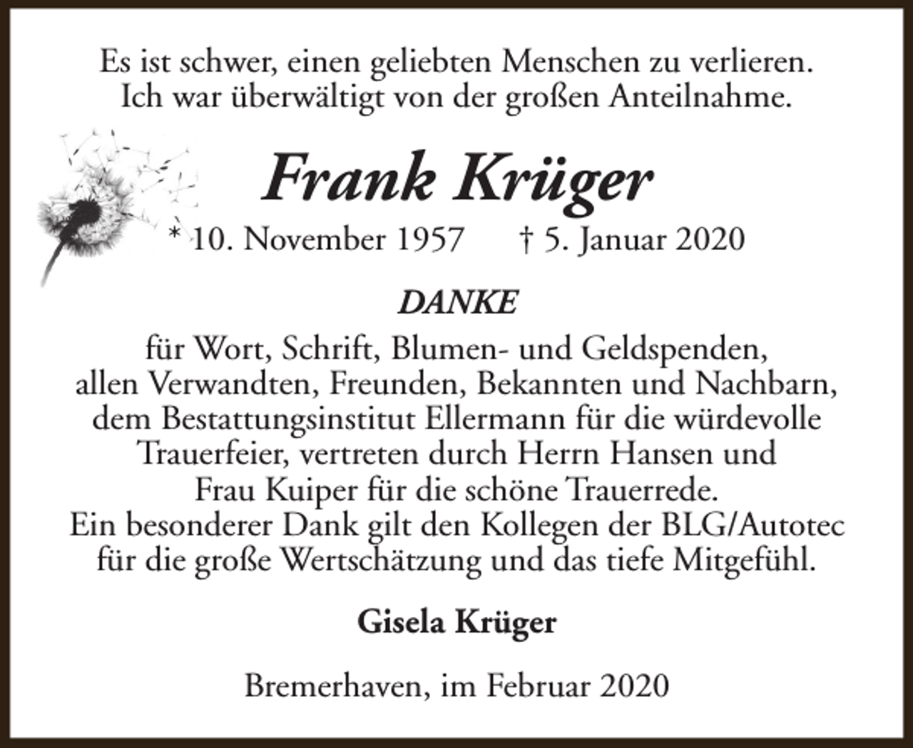 <p>Es ist schwer, einen geliebten Menschen zu verlieren.<br />Ich war überwältigt von der großen Anteilnahme.</p><p>Frank Krüger</p><p>* 10. November 1957</p><p>† 5. Januar 2020</p><p>DANKE<br />für Wort, Schrift, Blumen- und Geldspenden,<br />allen Verwandten, Freunden, Bekannten und Nachbarn,<br />dem Bestattungsinstitut Ellermann für die würdevolle<br />Trauerfeier, vertreten durch Herrn Hansen und<br />Frau Kuiper für die schöne Trauerrede.<br />Ein besonderer Dank gilt den Kollegen der BLG/Autotec<br />für die große Wertschätzung und das tiefe Mitgefühl.<br />Gisela Krüger<br />Bremerhaven, im Februar 2020</p>