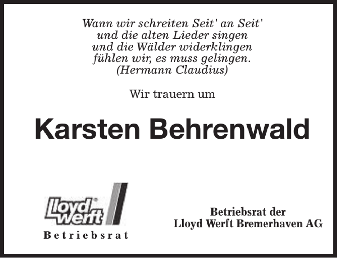 <p>Wann wir schreiten Seit' an Seit'<br />und die alten Lieder singen<br />und die Wälder widerklingen<br />fühlen wir, es muss gelingen.<br />(Hermann Claudius)<br />Wir trauern um</p><p>Karsten Behrenwald</p><p>Betriebsrat</p><p>Betriebsrat der<br />Lloyd Werft Bremerhaven AG</p>