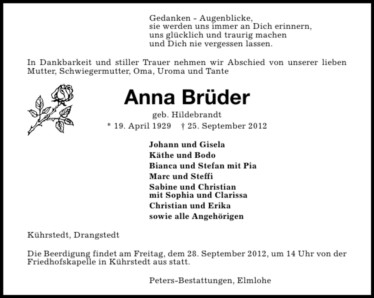 <p>Gedanken - Augenblicke,<br />sie werden uns immer an Dich erinnern,<br />uns glücklich und traurig machen<br />und Dich nie vergessen lassen.<br />In Dankbarkeit und stiller Trauer nehmen wir Abschied von unserer lieben<br />Mutter, Schwiegermutter, Oma, Uroma und Tante</p><p>Anna Brüder</p><p>geb. Hildebrandt<br />* 19. April 1929 † 25. September 2012<br />Johann und Gisela<br />Käthe und Bodo<br />Bianca und Stefan mit Pia<br />Marc und Steffi<br />Sabine und Christian<br />mit Sophia und Clarissa<br />Christian und Erika<br />sowie alle Angehörigen<br />Kührstedt, Drangstedt<br />Die Beerdigung findet am Freitag, dem 28. September 2012, um 14 Uhr von der<br />Friedhofskapelle in Kührstedt aus statt.<br />Peters-Bestattungen, Elmlohe</p>
